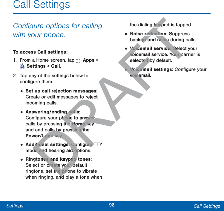 98Settings Call SettingsCall SettingsConﬁgure options for calling with your phone.To access Call settings:1.  From a Home screen, tap   Apps &gt; Settings &gt; Call.2.  Tap any of the settings below to conﬁgure them:• Set up call rejection messages: Create or edit messages to reject incoming calls.• Answering/ending calls: Conﬁgure your phone to answer calls by pressing the Home key and end calls by pressing the Power/Lock key.• Additional settings: Conﬁgure TTY mode and hearing aid options.• Ringtones and keypad tones: Select or create your default ringtone, set the phone to vibrate when ringing, and play a tone when the dialing keypad is tapped.• Noise reduction: Suppress background noise during calls.• Voicemail service: Select your voicemail service. Your carrier is selected by default.• Voicemail settings: Conﬁgure your voicemail.DRAFTages: to reject g callsg call: phone to answer phone to answer sing the he Home Home key key alls by pressing the alls by pressing tLock Lock key.key.ditional settingsditional settings: Conﬁgure T: Conﬁgure Tde and hearing aid optionsde and hearing aid opnes and keypad tones and keypad Tcreate your dcreate your dthe phothe phondndkeypad iskeypreductionreductio: Supprckground noise during ckground noise Voicemail serviceVoicemail service: Select yo: Sevoicemail service. Your cavoicemail service. Your cselected by default.ted b••Voicemail settingsVoicemvoicemail.voice