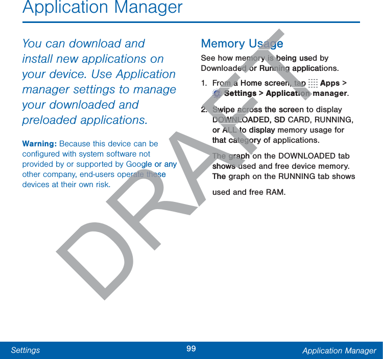 99Settings Application ManagerApplication ManagerYou can download and install new applications on your device. Use Application manager settings to manage your downloaded and preloaded applications.Warning: Because this device can be conﬁgured with system software not provided by or supported by Google or any other company, end-users operate these devices at their own risk.Memory UsageSee how memory is being used by Downloaded or Running applications.1.  From a Home screen, tap   Apps&gt; Settings &gt; Applicationmanager.2.  Swipe across the screen to display DOWNLOADED, SD CARD, RUNNING, or ALL to display memory usage for that category of applications.The graph on the DOWNLOADED tab shows used and free device memory. The graph on the RUNNING tab shows used and free RAM.DRAFTogle or any erate these erate thessagesageemory is being usedemory is bded or Running applicatided or Running om a Home screen, tap om a Home screen, tapTTTTTTTTTTTTTTTTAFFFFFFFFFSettingsSettings &gt; Applicationmtion2.2Swipe across the screeSwipe acrosDOWNLOADED, SD CDOWNLOor ALL to display mALL tothat category ofategoThe graph oThe graph oshows ushows uThe gu
