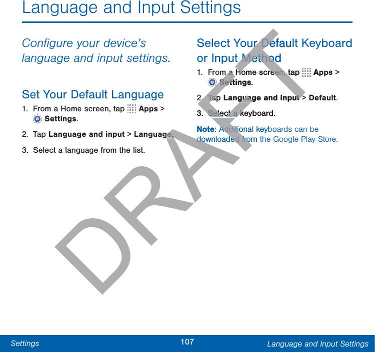 107Settings Language and Input SettingsLanguage and Input SettingsConﬁgure your device’s language and input settings.Set Your Default Language1.  From a Home screen, tap   Apps &gt; Settings.2. Tap Language and input &gt; Language.3.  Select a language from the list.Select Your Default Keyboard orInput Method1.  From a Home screen, tap   Apps &gt; Settings.2. Tap Language and input &gt; Default.3.  Select a keyboard.Note: Additional keyboards can be downloaded from the Google Play Store.DRAFTgege..ur Defaulur Det Methodt Methodm a Home screen, tap m a Home screen, tTTTTTTTTTTTTTTTTApSettingsSett.2.2.Tap TapLanguage and inputguage and input&gt;3.Select a keyboard.Select a kNote: Additional keybAdditiodownloaded from tdownloaded fro