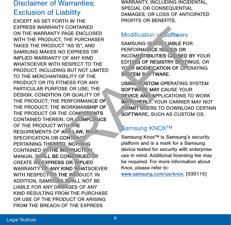 iiLegal Notices  Disclaimer of Warranties; Exclusion of LiabilityEXCEPT AS SET FORTH IN THE EXPRESS WARRANTY CONTAINED ON THE WARRANTY PAGE ENCLOSED WITH THE PRODUCT, THE PURCHASER TAKES THE PRODUCT “AS IS”, AND SAMSUNG MAKES NO EXPRESS OR IMPLIED WARRANTY OF ANY KIND WHATSOEVER WITH RESPECT TO THE PRODUCT, INCLUDING BUT NOT LIMITED TO THE MERCHANTABILITY OF THE PRODUCT OR ITS FITNESS FOR ANY PARTICULAR PURPOSE OR USE; THE DESIGN, CONDITION OR QUALITY OF THE PRODUCT; THE PERFORMANCE OF THE PRODUCT; THE WORKMANSHIP OF THE PRODUCT OR THE COMPONENTS CONTAINED THEREIN; OR COMPLIANCE OF THE PRODUCT WITH THE REQUIREMENTS OF ANY LAW, RULE, SPECIFICATION OR CONTRACT PERTAINING THERETO. NOTHING CONTAINED IN THE INSTRUCTION MANUAL SHALL BE CONSTRUED TO CREATE AN EXPRESS OR IMPLIED WARRANTY OF ANY KIND WHATSOEVER WITH RESPECT TO THE PRODUCT. IN ADDITION, SAMSUNG SHALL NOT BE LIABLE FOR ANY DAMAGES OF ANY KIND RESULTING FROM THE PURCHASE OR USE OF THE PRODUCT OR ARISING FROM THE BREACH OF THE EXPRESS WARRANTY, INCLUDING INCIDENTAL, SPECIAL OR CONSEQUENTIAL DAMAGES, OR LOSS OF ANTICIPATED PROFITS OR BENEFITS.Modiﬁcation of SoftwareSAMSUNG IS NOT LIABLE FOR PERFORMANCE ISSUES OR INCOMPATIBILITIES CAUSED BY YOUR EDITING OF REGISTRY SETTINGS, OR YOUR MODIFICATION OF OPERATING SYSTEM SOFTWARE. USING CUSTOM OPERATING SYSTEM SOFTWARE MAY CAUSE YOUR DEVICE AND APPLICATIONS TO WORK IMPROPERLY. YOUR CARRIER MAY NOT PERMIT USERS TO DOWNLOAD CERTAIN SOFTWARE, SUCH AS CUSTOM OS.Samsung KNOX™Samsung Knox™ is Samsung’s security platform and is a mark for a Samsung device tested for security with enterprise use in mind. Additional licensing fee may be required. For more information about Knox, please refer to:  www.samsung.com/us/knox. [030115]DRAFTOF NCE OF FNSHIP OF MPONENTS MPONENR COMPLIANCE R COMPLIANH THE H THF ANY LAW, RULE, ANY LAW, RULE, OR CONTRACT NTRACT HERETO. NOTHING HERETO. NOTHINGIN THE INSTRUCTION IN THE INSTRUCTION SHALL BE CONSTRUED TO SHALL BE CONSTRUED TOAN EXPRESS OR IMPLIEDAN EXPRESS OR IMPY OF ANY KIND WHATY OF ANY KIND WHT TO THE PRODT TO THE PROSUNG SHASUNG SHAAMAAMAFTof Softwaof SoS NOT LIABLE FOS NOT LIMANCE ISSUES OR ANCE ISSUESMPATIBILITIES CAUSED BY YMPATIBILITIES CAUSTING OF REGISTRY SETTINGTING OF REGISTRY SETTYOUR MODIFICATION OF OPYOUR MODIFICATION OF OPSYSTEM SOFTWARE. SYSTEM SOFTUSING CUSTOM OPERNG CUSOFTWARE MAY CAWARE DEVICE AND APPDEVICE AND AIMPROPERLY. IMPROPERLY. PERMIT USPERMIT USSOFTWASSaS