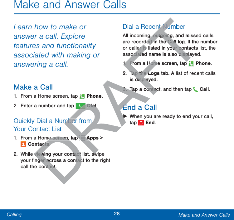 28Calling Make and Answer CallsMake and Answer CallsLearn how to make or answer a call. Explore features and functionality associated with making or answering a call.Make a Call1.  From a Home screen, tap  Phone.2.  Enter a number and tap  Dial.Quickly Dial a Number from YourContactList1.  From a Home screen, tap   Apps &gt; Contacts.2.  While viewing your contact list, swipe your ﬁnger across a contact to the right call the contact.Dial a Recent NumberAll incoming, outgoing, and missed calls are recorded in the Call log. If the number or caller is listed in your contacts list, the associated name is also displayed. 1.  From a Home screen, tap   Phone.2. Tap the Logs tab. A list of recent calls is displayed.3.  Tap a contact, and then tap   Call.End a Call ŹWhen you are ready to end your call, tap  End.hone.RRRDialDial..mber from mber from stme screen, tap me screen, tap DRDRDRDRDRDRDRDRDRDRDRDRDRDRDRDRApps A&gt; ctscts..viewing your contact list, swviewing your contact list, swger across a contact to ger across a contacntact.ntact.t Numbet Nu, outgoing, and mis, outgoingded in the Call log. If theed in the Call er is listed in your contacts ler is listed in your coociated name is also displayeociated name is also displa1.1.From a Home screen, tapFrom a Home screen, tap2.Tap the Tap the Logs Ltab. A lis displayed.displa3.3.Tap a contact,Tap a contacEnd a EŹŹW