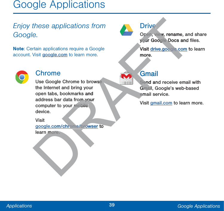 39Applications Google ApplicationsGoogle ApplicationsEnjoy these applications from Google.Note: Certain applications require a Google account. Visit google.com to learn more.ChromeUse Google Chrome to browse the Internet and bring your open tabs, bookmarks and address bar data from your computer to your mobile device.Visit google.com/chrome/browser to learn more.DriveOpen, view, rename, and share your Google Docs and ﬁles.Visit drive.google.com to learn more.GmailSend and receive email with Gmail, Google’s web-based email service.Visit gmail.com to learn more.DRAFTRwse se ur and om your om your mobile r mobile com/chrome/browserrome/brow to more.more.FTveveOpen, view, rename,Open, viewyour Google Docs and your Google DVisit drive.google.comoogle.cg tomore.AFAFAFAFAFAFAFAFAFAFAFAFAFAFAFAFAFAFAFAFAFAFAFAFAFAFAFAFAFAFAFAFAFAFAFAFAFAFAFAFAFAFAFAFAFAFAFAFAFAFAFAFAFAFAFAFAFAFAFAFAFAFAFAFAFAFAFAFAFAFAFAFAFAFAFAFAFAFAFAFAFAFAFAFAFAFAFAFAFAFAFAFAFAFAFAFAFAFAFAFAFAFAFAFAFAFAFAFAFAFAFAFAFAFAFAFAFAFAFAFAFAFAFAFAFAFAFAFAFAFAFAFAFAFAFAFAFAFAFAFAFAFAFAFAFAFAFAFAFAFAFAFAFAFAFAFAFAFAFAFAFAFAFAFAFAFAFAFAFAFAFAFAFAFAFAFAFAFAFAFAFAFAFAFAFAFAFAFAFAFAFAFAFAFAFAFAFAFAFAFAFAFAFAFAFAFAFAFAFAFAFAFAFAFAFAFAFAFAFAFAFAFAFAFAFAFAFAFAFAFAFAFAFAFAFAFAFAFAFAFAFAFAFAFAFAFAFAFAFAFAFAFAFAFAFAFAFAFAFAFAFAFAFAFAFAFAFAFAFAFAFAFAFAFAFAFAFAFAFAFAFAFAFAFAFAFAFAFAFAFAFAFAFAFAFAFAFAFAFAFAFAFAFAFAFAFAFAFAFAFAFAFAFAFAFAFAFAFAFAFAFAFAFAFAFAFAFAFAFAFAFAFAFAFAFAFAFAFAFAFAFAFAFAFAFAFAFAFAFAFAFAFAFAFAFAFAFAFAFAFAFAFAFAFAFAFAFAFAFAFAFAFAFAFAFAFAFAFAFAFAFAFAFAFAFAFAFAFAFAFAFAFGmailGSend anSenGmailGmaiemem