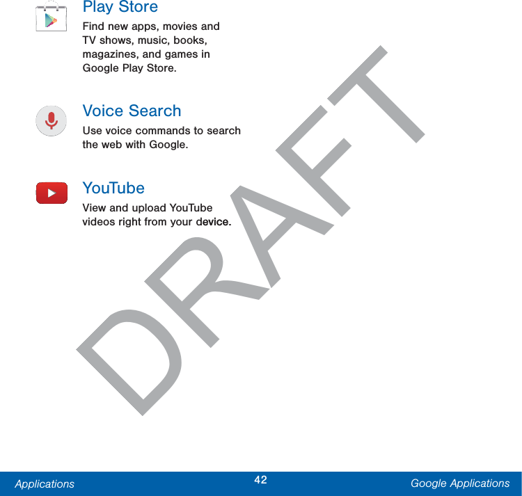 42Applications Google ApplicationsPlay StoreFind new apps, movies and TV shows, music, books, magazines, and games in Google Play Store.Voice SearchUse voice commands to search the web with Google.YouTubeView and upload YouTube videos right from your device.DRAFTdevice.