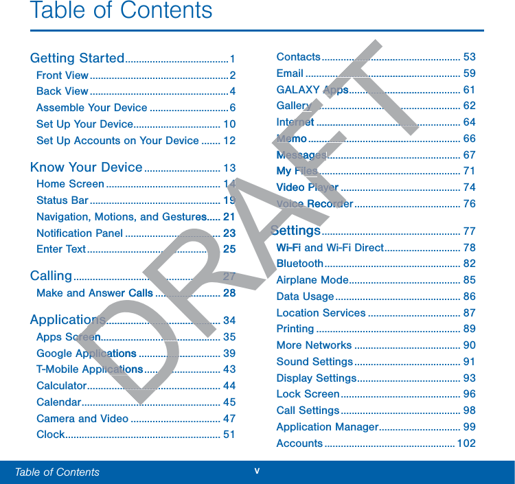 vTable of Contents  Table of ContentsGetting Started ......................................1Front View ...................................................2Back View ...................................................4Assemble Your Device .............................6Set Up Your Device ................................ 10Set Up Accounts on Your Device ....... 12Know Your Device ............................ 13Home Screen .......................................... 14Status Bar ................................................ 19Navigation, Motions, and Gestures ..... 21Notiﬁcation Panel ................................... 23Enter Text ................................................. 25Calling ...................................................... 27Make and Answer Calls ........................ 28Applications .......................................... 34Apps Screen............................................ 35Google Applications .............................. 39T-Mobile Applications ............................ 43Calculator ................................................. 44Calendar ................................................... 45Camera and Video ................................. 47Clock ......................................................... 51Contacts ................................................... 53Email ......................................................... 59GALAXY Apps ......................................... 61Gallery ...................................................... 62Internet ..................................................... 64Memo ........................................................ 66Messages ................................................. 67MyFiles .................................................... 71Video Player ............................................ 74Voice Recorder ....................................... 76Settings ................................................... 77Wi-Fi and Wi-Fi Direct ............................ 78Bluetooth .................................................. 82Airplane Mode ......................................... 85Data Usage .............................................. 86Location Services .................................. 87Printing ..................................................... 89More Networks ....................................... 90Sound Settings ....................................... 91Display Settings ...................................... 93Lock Screen ............................................ 96Call Settings ............................................ 98Application Manager .............................. 99Accounts ................................................ 102DRAFT1414....199res.....21.............................23............................................25..........................................................2727er Calls..................................28onsons.................................................................3creencreen............................................pplicationspplica........................plicationsplicatio...............................................................................................................Y AppsApps......................................ryry...............................................................................ternetterne...............................................MemoMem...........................................MessagesMessages........................MyFilesFiles.....................Video PlayerPlayer......Voice RecordeVoice RecordeSettingsSettingsWi-Fi Bl