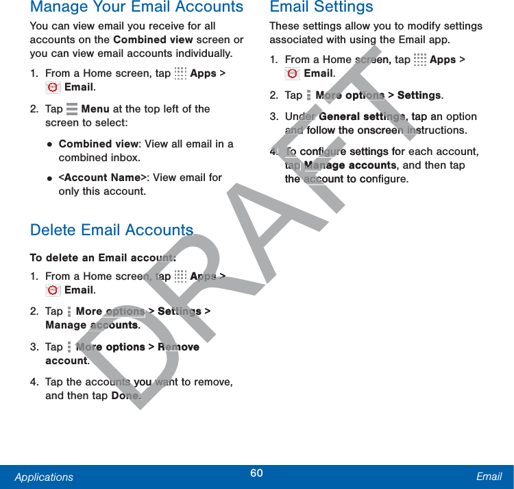 60Applications EmailManage Your Email AccountsYou can view email you receive for all accounts on the Combined view screen or you can view email accounts individually.1.  From a Home screen, tap   Apps &gt;  Email.2. Tap   Menu at the top left of the screen to select:• Combined view: View all email in a combined inbox.• &lt;Account Name&gt;: View email for only this account.Delete Email AccountsTo delete an Email account:1.  From a Home screen, tap   Apps &gt;  Email.2. Tap   More options &gt; Settings &gt; Manageaccounts.3. Tap   More options &gt; Remove account.4.  Tap the accounts you want to remove, and then tap Done.Email SettingsThese settings allow you to modify settings associated with using the Email app.1.  From a Home screen, tap   Apps &gt;  Email.2. Tap  Moreoptions &gt; Settings.3. Under General settings, tap an option and follow the onscreen instructions.4.  To conﬁgure settings for each account, tap Manageaccounts, and then tap the account to conﬁgure.DRAFTtssunt:unt:en, tap en, taRRRRRRRRRRRRRRRRApps Apps &gt;&gt;e optionse options &gt;  &gt;Settingsttings &gt; accountsacco.More optionsMore &gt; Remove Remttounts you wanounts you wanoneone..FTggscreen, tscreeMoreoptionsMoreoptions &gt;  Settingder der General settingsGeneral settings, tap an, and follow the onscreen instand follow the onscreen ins4.4.To conﬁgure settings forTo conﬁguretap tap ManageaccountManathe account to cone acco