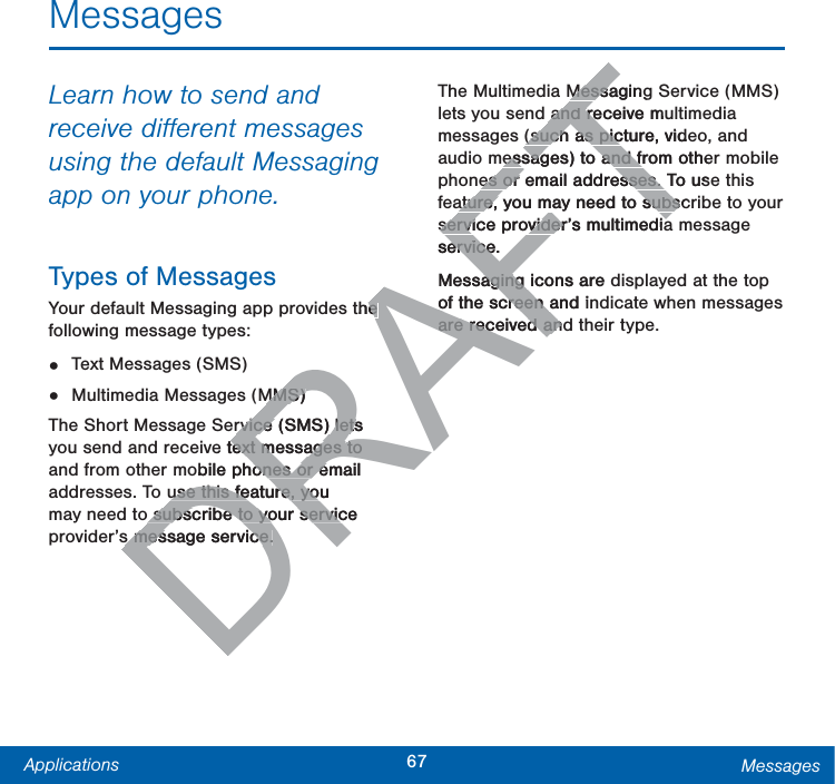 67Applications MessagesMessagesLearn how to send and receive diﬀerent messages using the default Messaging app on your phone.Types of MessagesYour default Messaging app provides the following message types:•  Text Messages (SMS)•  Multimedia Messages (MMS) The Short Message Service (SMS) lets you send and receive text messages to and from other mobile phones or email addresses. To use this feature, you may need to subscribe to your service provider’s message service.The Multimedia Messaging Service (MMS) lets you send and receive multimedia messages (such as picture, video, and audio messages) to and from other mobile phones or email addresses. To use this feature, you may need to subscribe to your service provider’s multimedia message service.Messaging icons are displayed at the top of the screen and indicate when messages are received and their type.DRAFTthe e MMS) MMS) rvice (SMS) lets rvice (SMS) letse text messages to text messages to obile phones or email ones or euse this feature, you use this feature, yoo subscribe to your service o subscribe to your servics message service.s message service.MessagingMessaand receive muand re(such as picture, vide(such as picessages) to and from otheessages) to and fes or email addresses. To usees or email addresses. ature, you may need to subscature, you may need to subsservice provider’s multimediaservice provider’s multimediaservice.erviceMessaging icons are daging of the screen and iof the screen are received andare received an