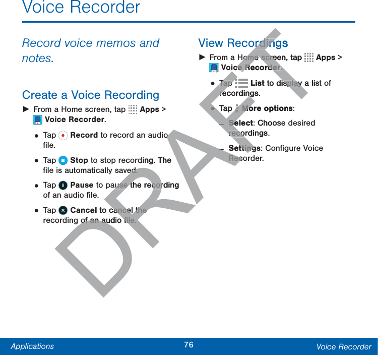76Applications Voice RecorderVoice RecorderRecord voice memos and notes.Create a Voice Recording ŹFrom a Home screen, tap  Apps &gt; VoiceRecorder.• Tap   Record to record an audio ﬁle.• Tap   Stop to stop recording. The ﬁle is automatically saved.• Tap   Pause to pause the recording of an audio ﬁle.• Tap   Cancel to cancel the recording of an audio ﬁle.View Recordings ŹFrom a Home screen, tap  Apps &gt; VoiceRecorder.• Tap   List to display a list of recordings.• Tap  More options: -Select: Choose desired recordings. -Settings: Conﬁgure Voice Recorder.o o ding. The ed.ed.ause the recording ause the recorel to cancel the cancel the of an audio ﬁle.of an audio ﬁle.ordingsordingHome screen, tap Home screTTTceRecorderceRecorder..Tap Tap FTFTFTFTFTFTList to display a listisplay recordings.recording••Tap AFTFTFTAFTMore optionsMo:--SelectSe: Choosrecordings.reco--SettingttingRecoRec