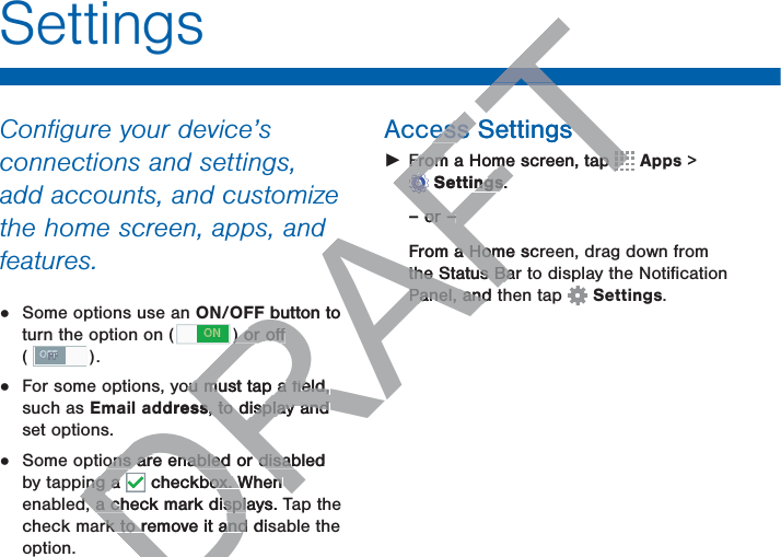 SettingsConﬁgure your device’s connections and settings, add accounts, and customize the home screen, apps, and features.•  Some options use an ON/OFF button to turn the option on ( ON ) or oﬀ ( OFF ). •  For some options, you must tap a ﬁeld, such as Email address, to display and set options.•  Some options are enabled or disabled by tapping a   checkbox. When enabled, a check mark displays. Tap the check mark to remove it and disable the option.Access Settings ŹFrom a Home screen, tap   Apps &gt; Settings.– or –From a Home screen, drag down from the Status Bar to display the Notiﬁcation Panel, and then tap  Settings.DRAFTTTF button to ) or oﬀ) or oﬀou must tap a ﬁeld, ou must tap a ﬁeld, ddresss, to display and , to display and ons are enabled or disabled ons are enabled or disabing a ing a DD checkbox. When box. When d, a check mark displays. Td, a check mark displrk to remove it and dirk to remove it andess Settingsess SettingsFrom a Home screen, tap From a Home screen, tap TTTTTTTTTTFFFFFFFFFSettingsngs.– or –or –From a Home scra Homthe Status Barthe Status BaPanel, and tPanel, and