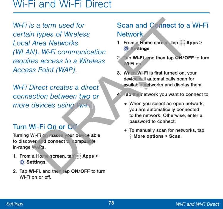 78Settings Wi-Fi and Wi-Fi DirectWi-Fi and Wi-Fi DirectWi-Fi is a term used for certain types of Wireless Local Area Networks (WLAN). Wi-Fi communication requires access to a Wireless Access Point (WAP).Wi-Fi Direct creates a direct connection between two or more devices using Wi-Fi. Turn Wi-Fi On or OﬀTurning Wi-Fi on makes your device able to discover and connect to compatible in-range WAPs.1.  From a Home screen, tap   Apps &gt; Settings.2. Tap Wi-Fi, and then tap ON/OFF to turn Wi-Fi on or oﬀ.Scan and Connect to a Wi-Fi Network1.  From a Home screen, tap   Apps &gt; Settings.2. Tap Wi-Fi, and then tap ON/OFF to turn Wi-Fi on.3.  When Wi-Fi is ﬁrst turned on, your device will automatically scan for available networks and display them.4.  Tap the network you want to connect to.• When you select an open network, you are automatically connected to the network. Otherwise, enter a password to connect.• To manually scan for networks, tap Moreoptions &gt; Scan.DRAFTrect two or ng Wi-Fi. ng Wi-Fi. On or OﬀOﬀ on makes your device able  on makes your device r and connect to compatible r and connect to compatibleWAPs.WAPsome screen, tap ome screen, tap DDDDDDDDDDDDDhen tahen taConnecConkkm a Home screen, tap m a Home screen, tTTTTTTTTTTTTTTTTApSettingsSett.2.2.Tap TapWi-Fi, and then tap , anONONWi-Fi on.Wi-Fi on.3.When Wi-Fi is ﬁrst tWhen Wdevice will automce willavailable netwavailable net4.4.Tap the nTap the n•Wh