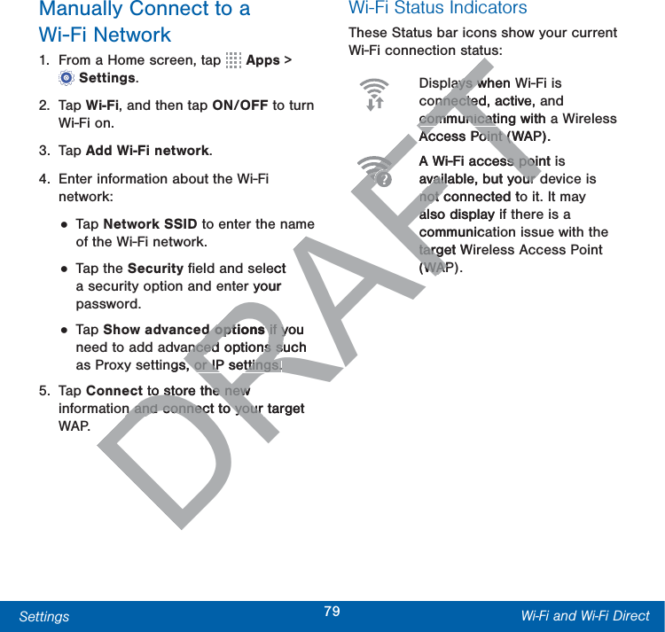 79Settings Wi-Fi and Wi-Fi DirectManually Connect to a Wi-FiNetwork1.  From a Home screen, tap   Apps &gt; Settings.2. Tap Wi-Fi, and then tap ON/OFF to turn Wi-Fi on.3. Tap Add Wi-Fi network.4.  Enter information about the Wi-Fi network:• Tap Network SSID to enter the name of the Wi-Fi network.• Tap the Security ﬁeld and select a security option and enter your password.• Tap Show advanced options if you need to add advanced options such as Proxy settings, or IPsettings.5. Tap Connect to store the new information and connect to your target WAP.Wi-Fi Status IndicatorsThese Status bar icons show your current Wi-Fi connection status:Displays when Wi-Fi is connected, active, and communicating with a Wireless Access Point (WAP).A Wi-Fi access point is available, but your device is not connected to it. It may also display if there is a communication issue with the target Wireless Access Point (WAP).DRAFTe ect r your d optionsd options if you  if yanced options such anced options sngs, or IPsettings.s, or IPsettings.to store the new o store the new n and connect to your target n and connect to your ays when Ways wonnected, active,onnectecommunicating with acommunicatAccess Point (WAP).Access Point (WFFFFFFA Wi-Fi access point iss poiavailable, but your vailable, but your not connected tonot also display ifacommunicatarget Wtarg(WAP(WAP