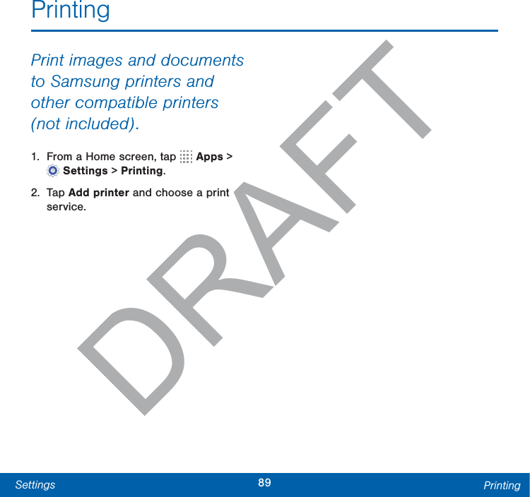 89Settings PrintingPrintingPrint images and documents to Samsung printers and other compatible printers (notincluded).1.  From a Home screen, tap   Apps &gt; Settings &gt; Printing.2. Tap Add printer and choose a print service.DRAFTt 