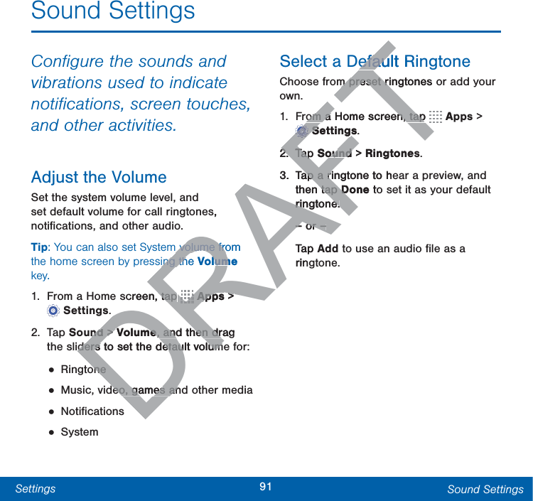 91Settings Sound SettingsSound SettingsConﬁgure the sounds and vibrations used to indicate notiﬁcations, screen touches, and other activities.Adjust the VolumeSet the system volume level, and set default volume for call ringtones, notiﬁcations, and other audio.Tip: You can also set System volume from the home screen by pressing the Volume key.1.  From a Home screen, tap   Apps &gt; Settings.2. Tap Sound &gt; Volume, and then drag the sliders to set the default volume for:• Ringtone• Music, video, games and other media• Notiﬁcations• SystemSelect a Default RingtoneChoose from preset ringtones or add your own.1.  From a Home screen, tap   Apps &gt; Settings.2. Tap Sound &gt; Ringtones.3.  Tap a ringtone to hear a preview, and then tap Done to set it as your default ringtone.– or –Tap Add to use an audio ﬁle as a ringtone.DRAFTs,  volume from  volume froing the ing thVolume lumcreen, tap  tap DRDRDRDRDRDRDRDRDRDRDRDRRRRRAppsApps &gt; &gt;nd nd &gt;&gt; VolumeVolume, and then drag , and then drders to set the default volumders to set the default volumoneoneeo, games aneo, games anefault Riefaum preset ringtones m preset riom a Home screen, tap om a Home screen, tapTTTTTTTTTTTTTTTTAFFFFFFFFFSettingsSettings.2.2Tap TapSound ound &gt; Ringtones3.Tap a ringtone to heap a rithen tap tap DoneD toringtone.ringtone.– or –– or –Tap Arin