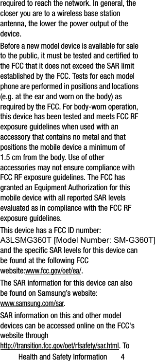 Health and Safety Information       4required to reach the network. In general, the closer you are to a wireless base station antenna, the lower the power output of the device.Before a new model device is available for sale to the public, it must be tested and certified to the FCC that it does not exceed the SAR limit established by the FCC. Tests for each model phone are performed in positions and locations (e.g. at the ear and worn on the body) as required by the FCC. For body-worn operation, this device has been tested and meets FCC RF exposure guidelines when used with an accessory that contains no metal and that positions the mobile device a minimum of 1.5 cm from the body. Use of other accessories may not ensure compliance with FCC RF exposure guidelines. The FCC has granted an Equipment Authorization for this mobile device with all reported SAR levels evaluated as in compliance with the FCC RF exposure guidelines. This device has a FCC ID number: A3LSMG360T [Model Number: SM-G360T] and the specific SAR levels for this device can be found at the following FCC website:www.fcc.gov/oet/ea/.The SAR information for this device can also be found on Samsung’s website: www.samsung.com/sar. SAR information on this and other model devices can be accessed online on the FCC&apos;s website through http://transition.fcc.gov/oet/rfsafety/sar.html. To G920T_.book  Page 4  Wednesday, March 4, 2015  10:41 AM