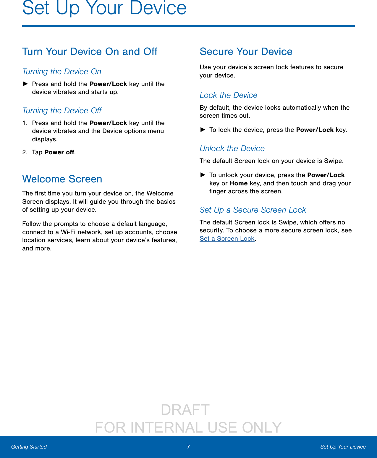                 DRAFT FOR INTERNAL USE ONLY7Set Up Your DeviceGetting StartedTurn Your Device On and OﬀTurning the Device On ►Press and hold the Power/Lock key until the device vibrates and starts up.Turning the Device Oﬀ1.  Press and hold the Power/Lock key until the device vibrates and the Device options menu displays.2.  Tap Power oﬀ.Welcome ScreenThe ﬁrst time you turn your device on, the Welcome Screen displays. It will guide you through the basics of setting up your device.Follow the prompts to choose a default language, connect to a Wi-Fi network, set up accounts, choose location services, learn about your device’s features, and more.Secure Your DeviceUse your device’s screen lock features to secure your device.  Lock the DeviceBy default, the device locks automatically when the screen times out. ►To lock the device, press the Power/Lock key.Unlock the DeviceThe default Screen lock on your device is Swipe. ►To unlock your device, press the Power/Lock key or Home key, and then touch and drag your ﬁnger across the screen. Set Up a Secure Screen LockThe default Screen lock is Swipe, which oﬀers no security. To choose a more secure screen lock, see Set a Screen Lock.Set Up Your Device