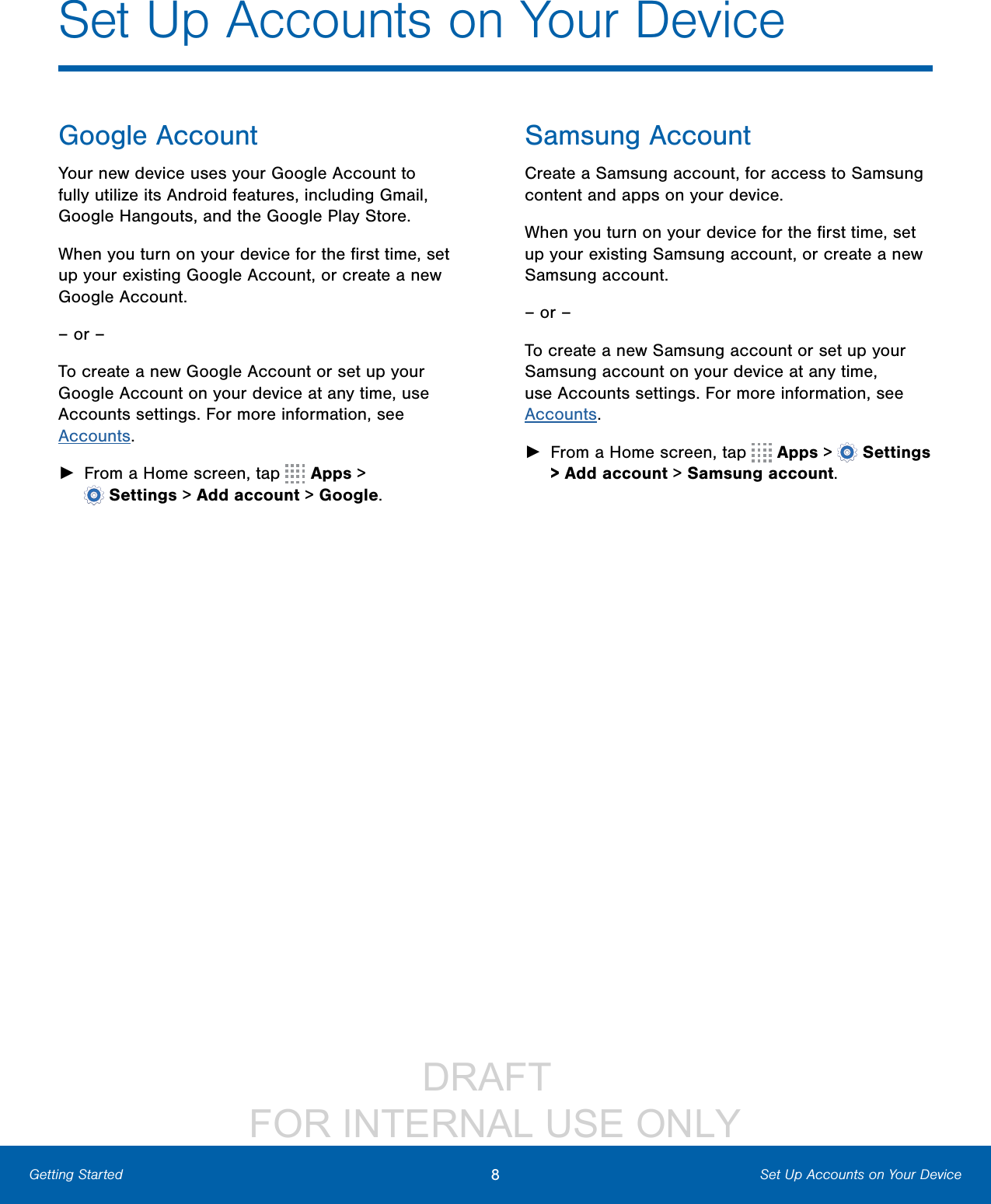                 DRAFT FOR INTERNAL USE ONLY8Set Up Accounts on Your DeviceGetting StartedGoogle AccountYour new device uses your Google Account to fully utilize its Android features, including Gmail, GoogleHangouts, and the Google Play Store. When you turn on your device for the ﬁrst time, set up your existing Google Account, or create a new GoogleAccount.– or –To create a new Google Account or set up your Google Account on your device at any time, use Accounts settings. Formore information, see Accounts. ►From a Home screen, tap   Apps &gt; Settings&gt; Add account &gt; Google.Samsung AccountCreate a Samsung account, for access to Samsung content and apps on your device. When you turn on your device for the ﬁrst time, set up your existing Samsung account, or create a new Samsung account.– or –To create a new Samsung account or set up your Samsung account on your device at any time, use Accounts settings. Formore information, see Accounts. ►From a Home screen, tap   Apps &gt;  Settings &gt;Add account &gt; Samsungaccount.Set Up Accounts on Your Device