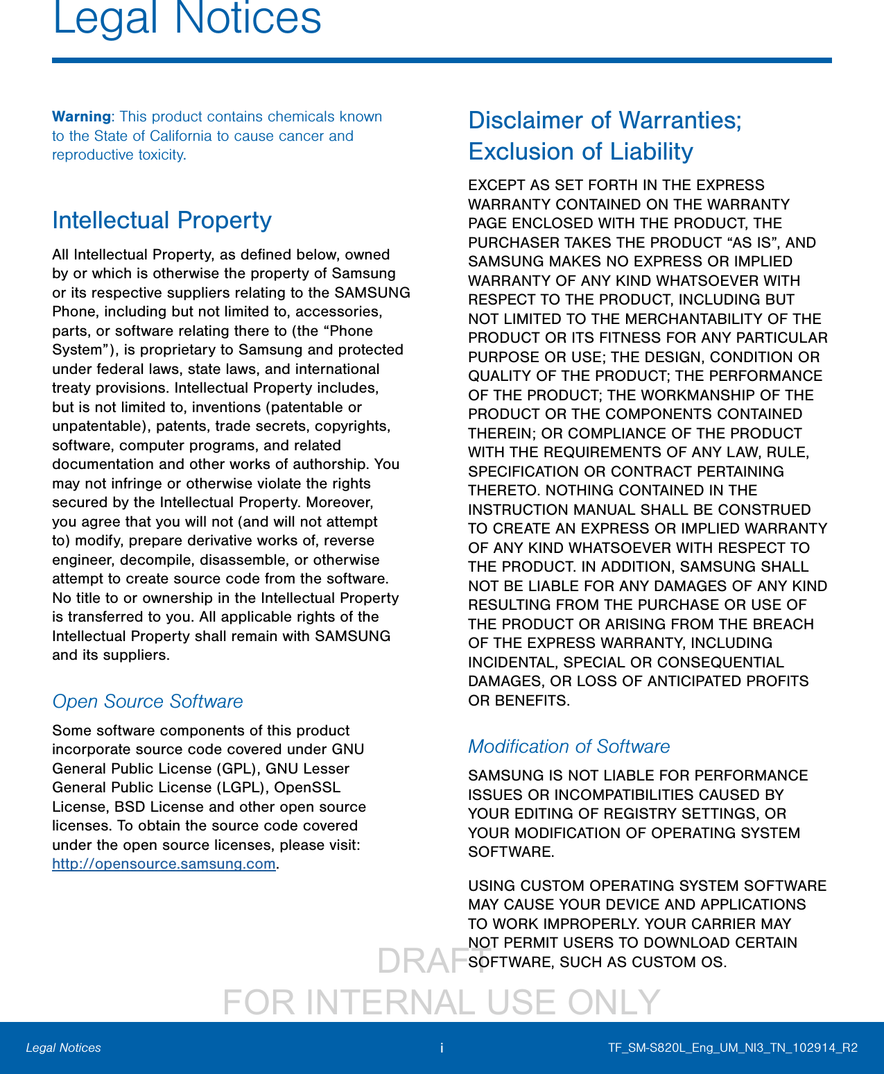                DRAFT FOR INTERNAL USE ONLYiLegal NoticesWarning: This product contains chemicals known to the State of California to cause cancer and reproductive toxicity.Intellectual PropertyAll Intellectual Property, as deﬁned below, owned by or which is otherwise the property of Samsung or its respective suppliers relating to the SAMSUNG Phone, including but not limited to, accessories, parts, or software relating there to (the “Phone System”), is proprietary to Samsung and protected under federal laws, state laws, and international treaty provisions. Intellectual Property includes, but is not limited to, inventions (patentable or unpatentable), patents, trade secrets, copyrights, software, computer programs, and related documentation and other works of authorship. You may not infringe or otherwise violate the rights secured by the Intellectual Property. Moreover, you agree that you will not (and will not attempt to) modify, prepare derivative works of, reverse engineer, decompile, disassemble, or otherwise attempt to create source code from the software. No title to or ownership in the Intellectual Property is transferred to you. All applicable rights of the Intellectual Property shall remain with SAMSUNG and its suppliers.Open Source SoftwareSome software components of this product incorporate source code covered under GNU General Public License (GPL), GNU Lesser GeneralPublic License (LGPL), OpenSSL License, BSD License and other open source licenses. Toobtain the source code covered under the opensource licenses, please visit: http://opensource.samsung.com.Disclaimer of Warranties; Exclusion of LiabilityEXCEPT AS SET FORTH IN THE EXPRESS WARRANTY CONTAINED ON THE WARRANTY PAGE ENCLOSED WITH THE PRODUCT, THE PURCHASER TAKES THE PRODUCT “AS IS”, AND SAMSUNG MAKES NO EXPRESS OR IMPLIED WARRANTY OF ANY KIND WHATSOEVER WITH RESPECT TO THE PRODUCT, INCLUDING BUT NOT LIMITED TO THE MERCHANTABILITY OF THE PRODUCT OR ITS FITNESS FOR ANY PARTICULAR PURPOSE OR USE; THE DESIGN, CONDITION OR QUALITY OF THE PRODUCT; THE PERFORMANCE OF THE PRODUCT; THE WORKMANSHIP OF THE PRODUCT OR THE COMPONENTS CONTAINED THEREIN; OR COMPLIANCE OF THE PRODUCT WITH THE REQUIREMENTS OF ANY LAW, RULE, SPECIFICATION OR CONTRACT PERTAINING THERETO. NOTHING CONTAINED IN THE INSTRUCTION MANUAL SHALL BE CONSTRUED TO CREATE AN EXPRESS OR IMPLIED WARRANTY OF ANY KIND WHATSOEVER WITH RESPECT TO THE PRODUCT. IN ADDITION, SAMSUNG SHALL NOT BE LIABLE FOR ANY DAMAGES OF ANY KIND RESULTING FROM THE PURCHASE OR USE OF THE PRODUCT OR ARISING FROM THE BREACH OF THE EXPRESS WARRANTY, INCLUDING INCIDENTAL, SPECIAL OR CONSEQUENTIAL DAMAGES, OR LOSS OF ANTICIPATED PROFITS OR BENEFITS.Modiﬁcation of SoftwareSAMSUNG IS NOT LIABLE FOR PERFORMANCE ISSUES OR INCOMPATIBILITIES CAUSED BY YOUR EDITING OF REGISTRY SETTINGS, OR YOUR MODIFICATION OF OPERATING SYSTEM SOFTWARE. USING CUSTOM OPERATING SYSTEM SOFTWARE MAY CAUSE YOUR DEVICE AND APPLICATIONS TO WORK IMPROPERLY. YOUR CARRIER MAY NOT PERMIT USERS TO DOWNLOAD CERTAIN SOFTWARE, SUCH AS CUSTOM OS.TF_SM-S820L_Eng_UM_NI3_TN_102914_R2Legal Notices
