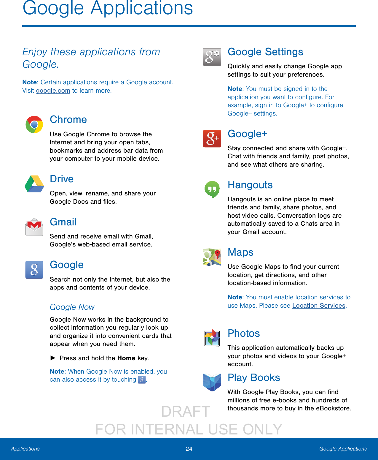                 DRAFT FOR INTERNAL USE ONLY24 Google ApplicationsApplicationsEnjoy these applications from Google.Note: Certain applications require a Google account. Visit google.com to learn more.ChromeUse Google Chrome to browse the Internet and bring your open tabs, bookmarks and address bar data from your computer to your mobile device.DriveOpen, view, rename, and share your Google Docs and ﬁles.GmailSend and receive email with Gmail, Google’s web-based email service.GoogleSearch not only the Internet, but also the apps and contents of your device.Google NowGoogle Now works in the background to collect information you regularly look up and organize it into convenient cards that appear when you need them. ►Press and hold the Home key.Note: When Google Now is enabled, you can also access it by touching  .Google SettingsQuickly and easily change Google app settings to suit your preferences.Note: You must be signed in to the application you want to conﬁgure. For example, sign in to Google+ to conﬁgure Google+ settings.Google+Stay connected and share with Google+. Chat with friends and family, post photos, and see what others are sharing.HangoutsHangouts is an online place to meet friends and family, share photos, and host video calls. Conversation logs are automatically saved to a Chats area in your Gmail account.MapsUse Google Maps to ﬁnd your current location, get directions, and other location-based information.Note: You must enable location services to use Maps. Please see Location Services.PhotosThis application automatically backs up your photos and videos to your Google+ account.Play BooksWith Google Play Books, you can ﬁnd millions of free e-books and hundreds of thousands more to buy in the eBookstore.Google Applications