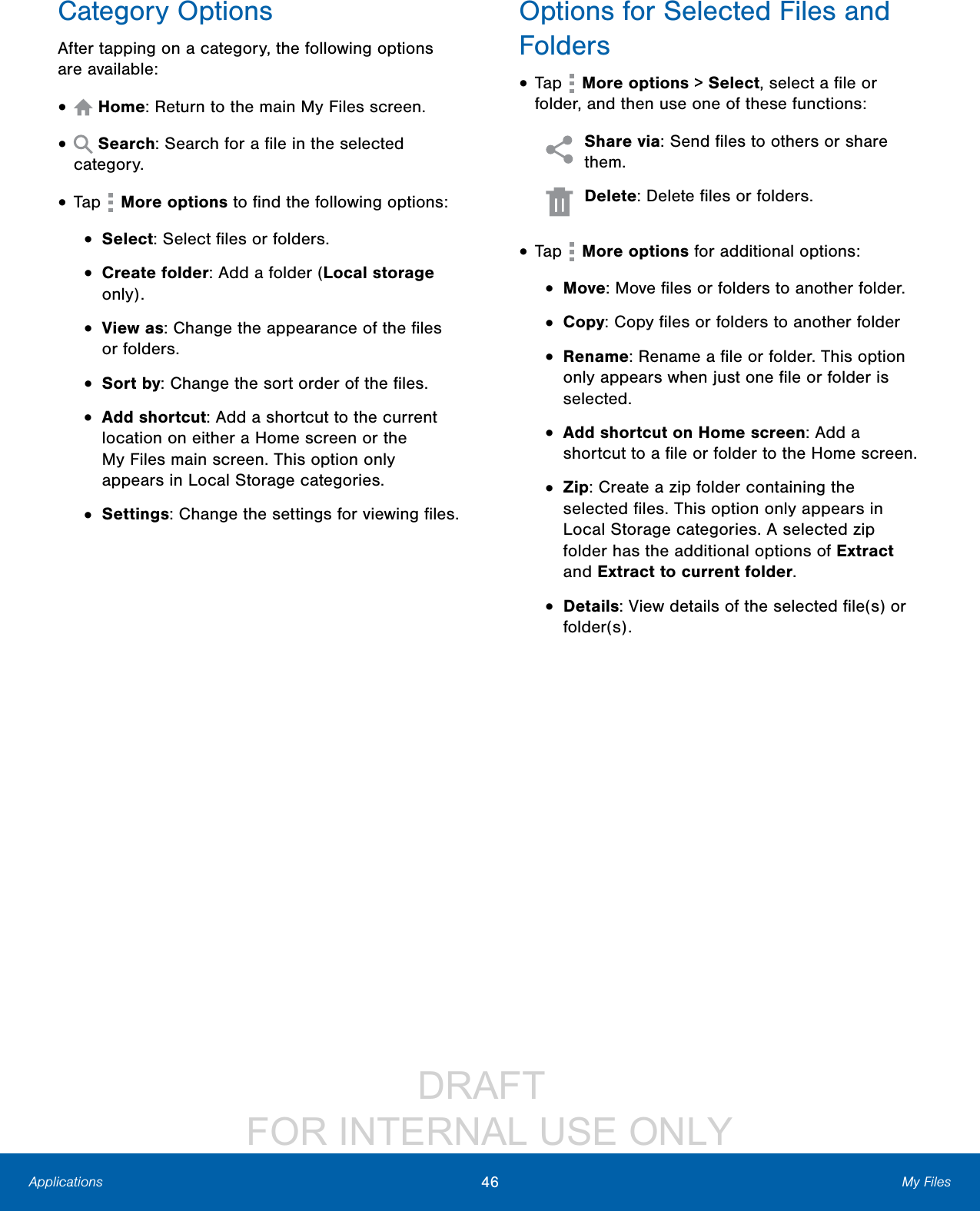                 DRAFT FOR INTERNAL USE ONLY46 My FilesApplicationsCategory OptionsAfter tapping on a category, the following options are available:•   Home: Return to the main My Files screen.•   Search: Search for a ﬁle in the selected category.• Tap   More options to ﬁnd the following options:•  Select: Select ﬁles or folders.•  Create folder: Add a folder (Local storage only).•  View as: Change the appearance of the ﬁles or folders.•  Sort by: Change the sort order of the ﬁles.•  Add shortcut: Add a shortcut to the current location on either a Home screen or the MyFiles main screen. This option only appears in Local Storage categories.•  Settings: Change the settings for viewing ﬁles.Options for Selected Files and Folders• Tap   More options &gt; Select, select a ﬁle or folder, and then use one of these functions: Share via: Send ﬁles to others or share them.  Delete: Delete ﬁles or folders. • Tap   More options for additional options:•  Move: Move ﬁles or folders to another folder.•  Copy: Copy ﬁles or folders to another folder•  Rename: Rename a ﬁle or folder. This option only appears when just one ﬁle or folder is selected.•  Add shortcut on Home screen: Add a shortcut to a ﬁle or folder to the Home screen.•  Zip: Create a zip folder containing the selected ﬁles. This option only appears in Local Storage categories. A selected zip folder has the additional options of Extract and Extract to current folder.•  Details: View details of the selected ﬁle(s) or folder(s).