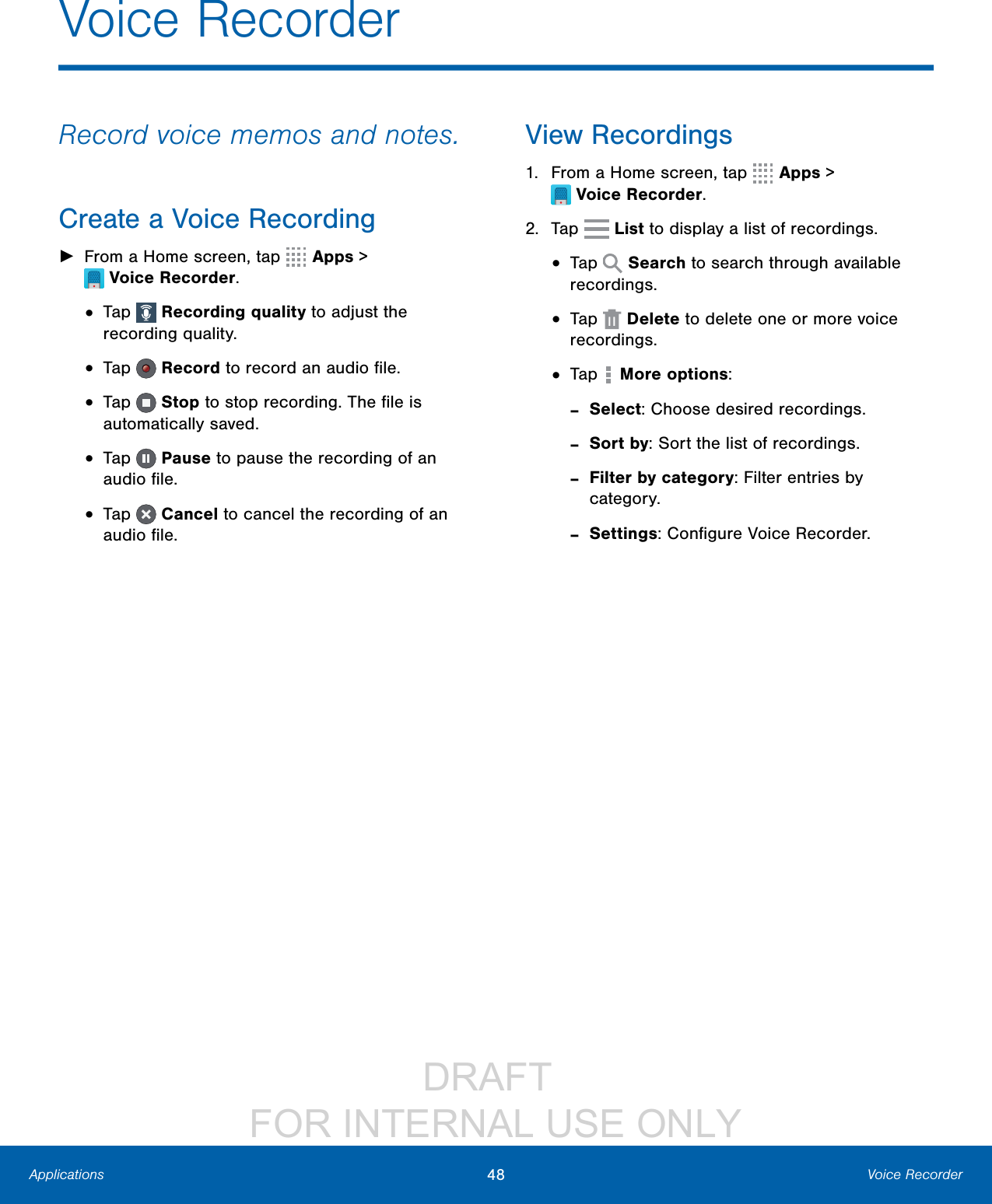                 DRAFT FOR INTERNAL USE ONLY48 Voice RecorderApplicationsVoice RecorderRecord voice memos and notes.Create a Voice Recording ►From a Home screen, tap  Apps &gt; VoiceRecorder.•  Tap   Recording quality to adjust the recording quality.•  Tap   Record to record an audio ﬁle.•  Tap   Stop to stop recording. The ﬁle is automatically saved.•  Tap   Pause to pause the recording of an audio ﬁle.•  Tap   Cancel to cancel the recording of an audio ﬁle.View Recordings1.  From a Home screen, tap  Apps &gt; VoiceRecorder.2.  Tap   List to display a list of recordings.•  Tap   Search to search through available recordings.•  Tap   Delete to delete one or more voice recordings.•  Tap  More options: -Select: Choose desired recordings. -Sort by: Sort the list of recordings. -Filter by category: Filter entries by category. -Settings: Conﬁgure Voice Recorder.