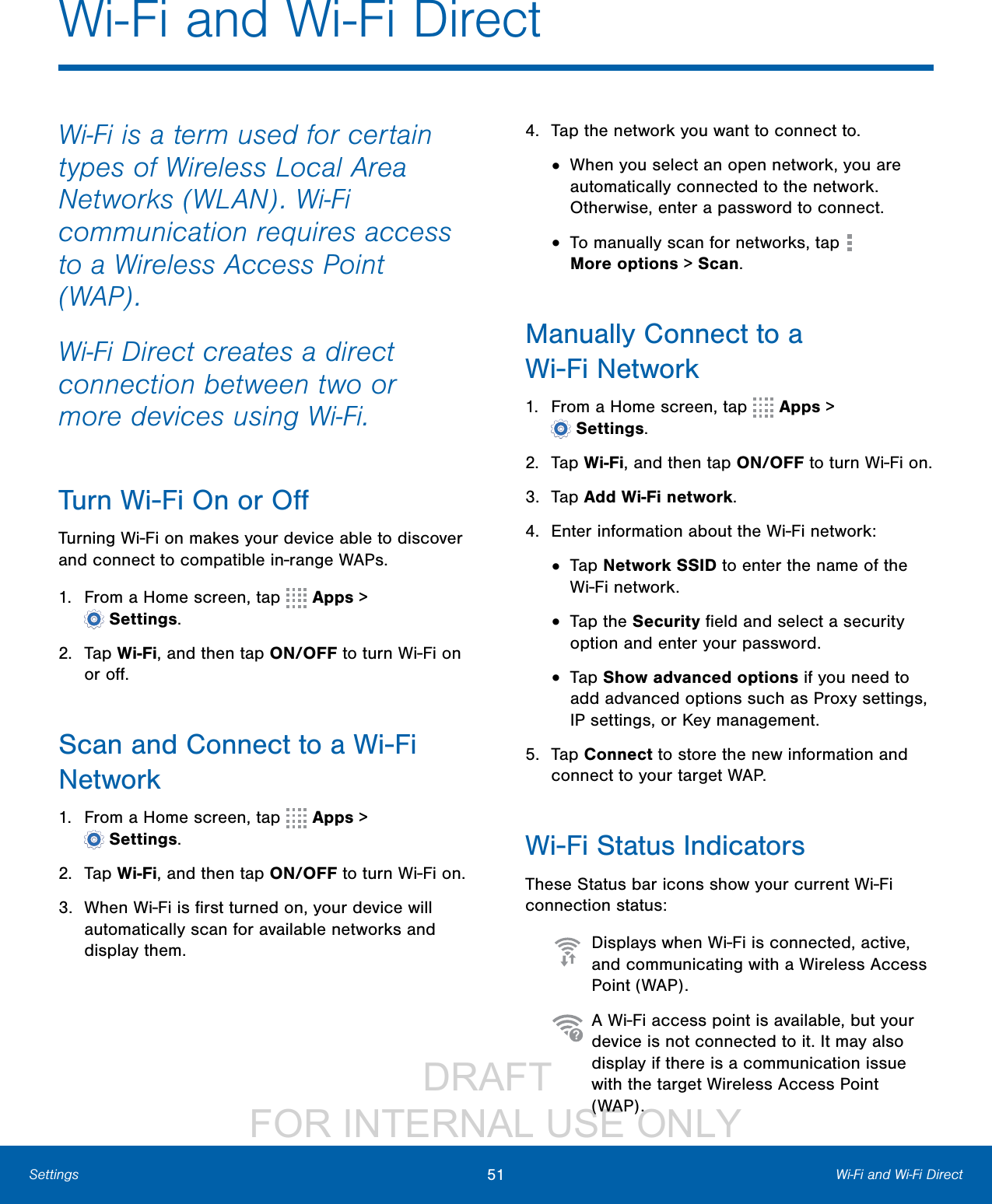                 DRAFT FOR INTERNAL USE ONLY51 Wi-Fi and Wi-Fi DirectSettingsWi-Fi is a term used for certain types of Wireless Local Area Networks (WLAN). Wi-Fi communication requires access to a Wireless Access Point (WAP).Wi-Fi Direct creates a direct connection between two or more devices using Wi-Fi. Turn Wi- Fi On or OﬀTurning Wi-Fi on makes your device able to discover and connect to compatible in-range WAPs.1.  From a Home screen, tap   Apps &gt; Settings.2.  Tap Wi-Fi, and then tap ON/OFF to turn Wi-Fi on or oﬀ.Scan and Connect to a Wi-Fi Network1.  From a Home screen, tap   Apps &gt; Settings.2.  Tap Wi-Fi, and then tap ON/OFF to turn Wi-Fi on.3.  When Wi-Fi is ﬁrst turned on, your device will automatically scan for available networks and display them.4.  Tap the network you want to connect to.•  When you select an open network, you are automatically connected to the network. Otherwise, enter a password to connect.•  To manually scan for networks, tap   Moreoptions &gt; Scan.Manually Connect to a Wi-FiNetwork1.  From a Home screen, tap   Apps &gt; Settings.2.  Tap Wi-Fi, and then tap ON/OFF to turn Wi-Fi on.3.  Tap Add Wi-Fi network.4.  Enter information about the Wi-Fi network:•  Tap Network SSID to enter the name of the Wi-Fi network.•  Tap the Security ﬁeld and select a security option and enter your password.•  Tap Show advanced options if you need to add advanced options such as Proxy settings, IPsettings, or Key management.5.  Tap Connect to store the new information and connect to your target WAP.Wi-Fi Status IndicatorsThese Status bar icons show your current Wi-Fi connection status:  Displays when Wi-Fi is connected, active, and communicating with a Wireless Access Point (WAP).  A Wi-Fi access point is available, but your device is not connected to it. It may also display if there is a communication issue with the target Wireless Access Point (WAP).Wi-Fi and Wi-Fi Direct