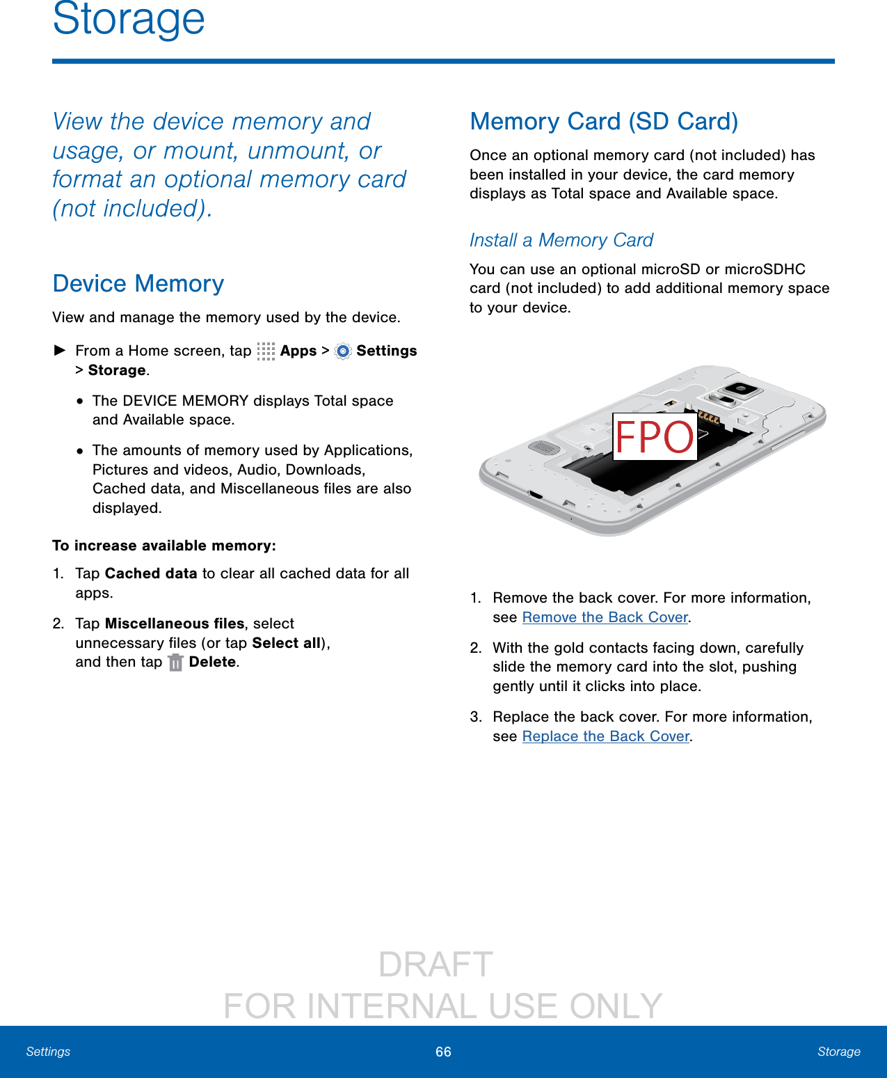                 DRAFT FOR INTERNAL USE ONLY66 StorageSettingsStorageView the device memory and usage, or mount, unmount, or format an optional memory card (not included).Device MemoryView and manage the memory used by the device. ►From a Home screen, tap   Apps &gt;  Settings &gt; Storage.•  The DEVICE MEMORY displays Total space and Available space.•  The amounts of memory used by Applications, Pictures and videos, Audio, Downloads, Cached data, and Miscellaneous ﬁles are also displayed.To increase available memory:1.  Tap Cached data to clear all cached data for all apps.2.  Tap Miscellaneous ﬁles, select unnecessaryﬁles (or tap Select all), andthentap   Delete.Memory Card (SD Card)Once an optional memory card (not included) has been installed in your device, the card memory displays as Total space and Available space.Install a Memory CardYou can use an optional microSD or microSDHC card (not included) to add additional memory space to your device. 1.  Remove the back cover. For more information, see Remove the Back Cover.2.  With the gold contacts facing down, carefully slide the memory card into the slot, pushing gently until it clicks into place.3.  Replace the back cover. For more information, see Replace the Back Cover.