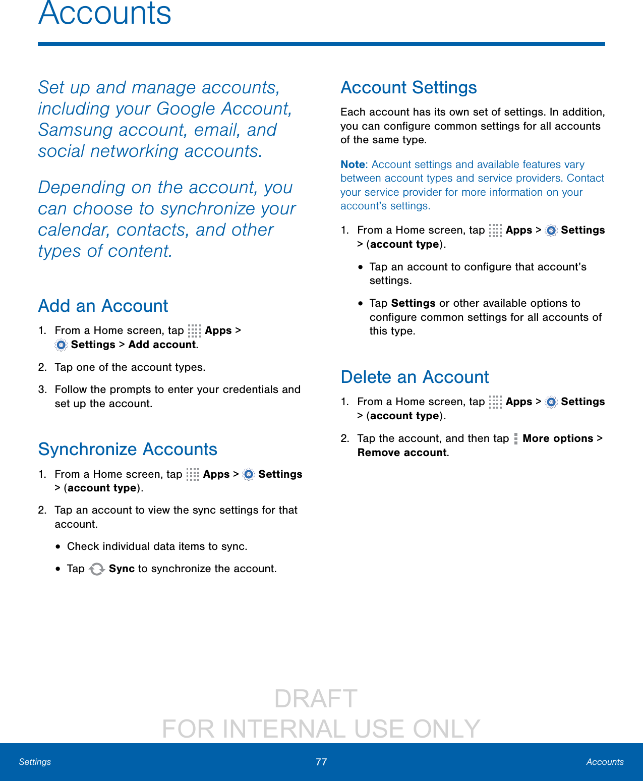                 DRAFT FOR INTERNAL USE ONLY77 AccountsSettingsAccountsSet up and manage accounts, including your Google Account, Samsung account, email, and social networking accounts.Depending on the account, you can choose to synchronize your calendar, contacts, and other types of content.Add an Account1.  From a Home screen, tap   Apps &gt; Settings &gt; Add account.2.  Tap one of the account types.3.  Follow the prompts to enter your credentials and set up the account.Synchronize Accounts1.  From a Home screen, tap   Apps &gt;  Settings &gt; (account type).2.  Tap an account to view the sync settings for that account.•  Check individual data items to sync.•  Tap   Sync to synchronize the account.Account SettingsEach account has its own set of settings. In addition, you can conﬁgure common settings for all accounts of the same type.Note: Account settings and available features vary between account types and service providers. Contact your service provider for more information on your account’s settings.1.  From a Home screen, tap   Apps &gt;  Settings &gt; (account type).•  Tap an account to conﬁgure that account’s settings.•  Tap Settings or other available options to conﬁgure common settings for all accounts of this type.Delete an Account1.  From a Home screen, tap   Apps &gt;  Settings &gt; (account type).2.  Tap the account, and then tap   Moreoptions &gt; Removeaccount.