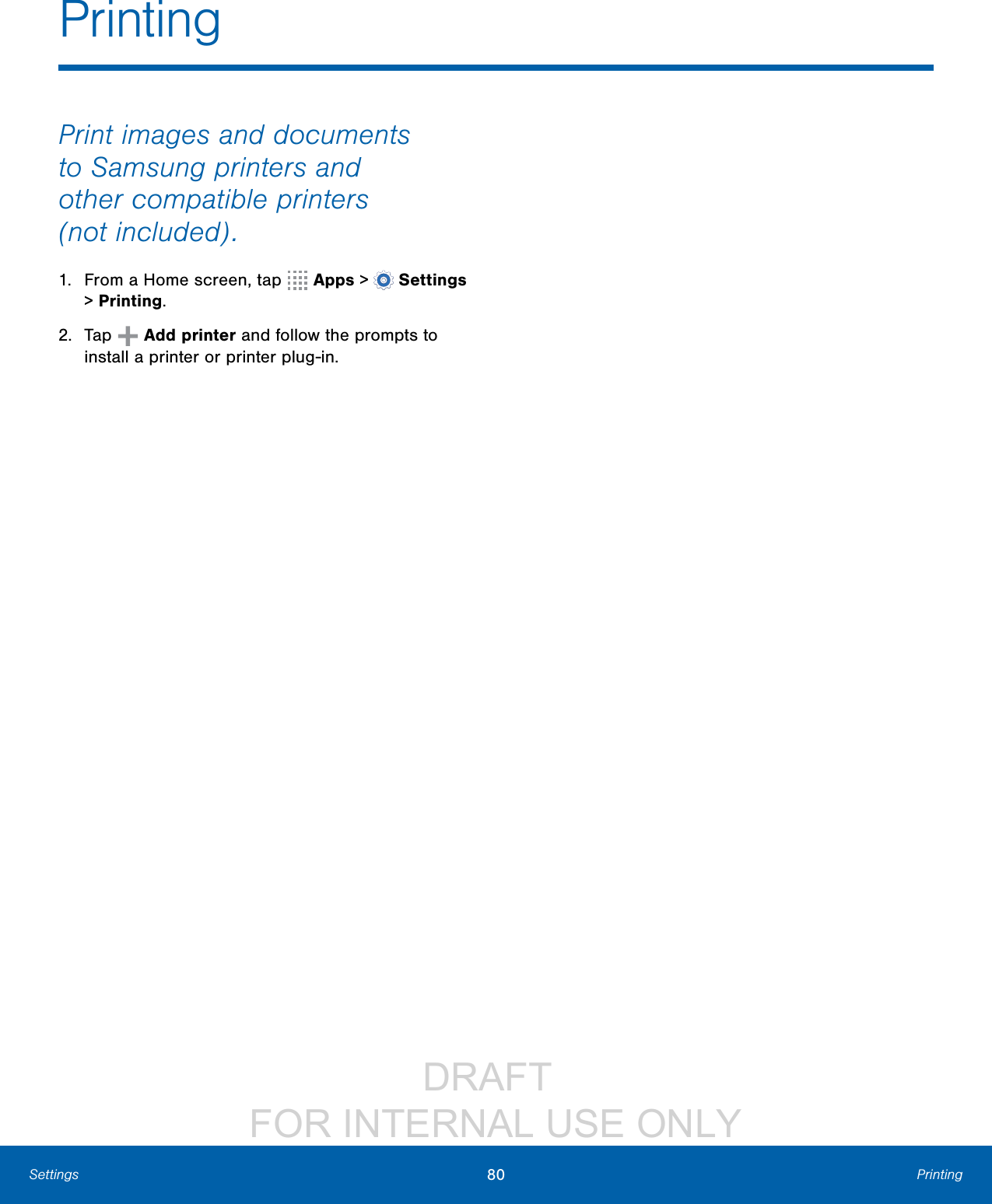                 DRAFT FOR INTERNAL USE ONLY80 PrintingSettingsPrint images and documents to Samsung printers and other compatible printers (notincluded).1.  From a Home screen, tap   Apps &gt;  Settings &gt; Printing.2.  Tap   Add printer and follow the prompts to install a printer or printer plug-in.Printing