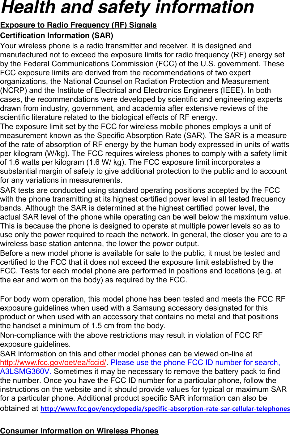 Health and safety information Exposure to Radio Frequency (RF) Signals Certification Information (SAR) Your wireless phone is a radio transmitter and receiver. It is designed and manufactured not to exceed the exposure limits for radio frequency (RF) energy set by the Federal Communications Commission (FCC) of the U.S. government. These FCC exposure limits are derived from the recommendations of two expert organizations, the National Counsel on Radiation Protection and Measurement (NCRP) and the Institute of Electrical and Electronics Engineers (IEEE). In both cases, the recommendations were developed by scientific and engineering experts drawn from industry, government, and academia after extensive reviews of the scientific literature related to the biological effects of RF energy. The exposure limit set by the FCC for wireless mobile phones employs a unit of measurement known as the Specific Absorption Rate (SAR). The SAR is a measure of the rate of absorption of RF energy by the human body expressed in units of watts per kilogram (W/kg). The FCC requires wireless phones to comply with a safety limit of 1.6 watts per kilogram (1.6 W/ kg). The FCC exposure limit incorporates a substantial margin of safety to give additional protection to the public and to account for any variations in measurements. SAR tests are conducted using standard operating positions accepted by the FCC with the phone transmitting at its highest certified power level in all tested frequency bands. Although the SAR is determined at the highest certified power level, the actual SAR level of the phone while operating can be well below the maximum value. This is because the phone is designed to operate at multiple power levels so as to use only the power required to reach the network. In general, the closer you are to a wireless base station antenna, the lower the power output. Before a new model phone is available for sale to the public, it must be tested and certified to the FCC that it does not exceed the exposure limit established by the FCC. Tests for each model phone are performed in positions and locations (e.g. at the ear and worn on the body) as required by the FCC.      For body worn operation, this model phone has been tested and meets the FCC RF exposure guidelines when used with a Samsung accessory designated for this product or when used with an accessory that contains no metal and that positions the handset a minimum of 1.5 cm from the body.   Non-compliance with the above restrictions may result in violation of FCC RF exposure guidelines. SAR information on this and other model phones can be viewed on-line at http://www.fcc.gov/oet/ea/fccid/. Please use the phone FCC ID number for search, A3LSMG360V. Sometimes it may be necessary to remove the battery pack to find the number. Once you have the FCC ID number for a particular phone, follow the instructions on the website and it should provide values for typical or maximum SAR for a particular phone. Additional product specific SAR information can also be obtained at http://www.fcc.gov/encyclopedia/specific-absorption-rate-sar-cellular-telephones  Consumer Information on Wireless Phones 