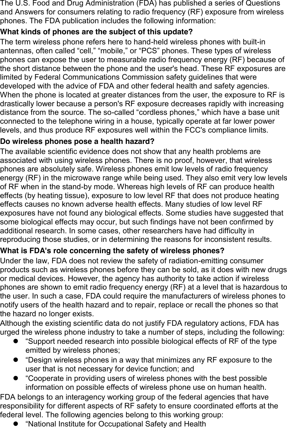 The U.S. Food and Drug Administration (FDA) has published a series of Questions and Answers for consumers relating to radio frequency (RF) exposure from wireless phones. The FDA publication includes the following information: What kinds of phones are the subject of this update? The term wireless phone refers here to hand-held wireless phones with built-in antennas, often called “cell,” “mobile,” or “PCS” phones. These types of wireless phones can expose the user to measurable radio frequency energy (RF) because of the short distance between the phone and the user&apos;s head. These RF exposures are limited by Federal Communications Commission safety guidelines that were developed with the advice of FDA and other federal health and safety agencies. When the phone is located at greater distances from the user, the exposure to RF is drastically lower because a person&apos;s RF exposure decreases rapidly with increasing distance from the source. The so-called “cordless phones,” which have a base unit connected to the telephone wiring in a house, typically operate at far lower power levels, and thus produce RF exposures well within the FCC&apos;s compliance limits. Do wireless phones pose a health hazard? The available scientific evidence does not show that any health problems are associated with using wireless phones. There is no proof, however, that wireless phones are absolutely safe. Wireless phones emit low levels of radio frequency energy (RF) in the microwave range while being used. They also emit very low levels of RF when in the stand-by mode. Whereas high levels of RF can produce health effects (by heating tissue), exposure to low level RF that does not produce heating effects causes no known adverse health effects. Many studies of low level RF exposures have not found any biological effects. Some studies have suggested that some biological effects may occur, but such findings have not been confirmed by additional research. In some cases, other researchers have had difficulty in reproducing those studies, or in determining the reasons for inconsistent results. What is FDA&apos;s role concerning the safety of wireless phones? Under the law, FDA does not review the safety of radiation-emitting consumer products such as wireless phones before they can be sold, as it does with new drugs or medical devices. However, the agency has authority to take action if wireless phones are shown to emit radio frequency energy (RF) at a level that is hazardous to the user. In such a case, FDA could require the manufacturers of wireless phones to notify users of the health hazard and to repair, replace or recall the phones so that the hazard no longer exists. Although the existing scientific data do not justify FDA regulatory actions, FDA has urged the wireless phone industry to take a number of steps, including the following: z “Support needed research into possible biological effects of RF of the type emitted by wireless phones; z “Design wireless phones in a way that minimizes any RF exposure to the user that is not necessary for device function; and z “Cooperate in providing users of wireless phones with the best possible information on possible effects of wireless phone use on human health. FDA belongs to an interagency working group of the federal agencies that have responsibility for different aspects of RF safety to ensure coordinated efforts at the federal level. The following agencies belong to this working group: z “National Institute for Occupational Safety and Health 