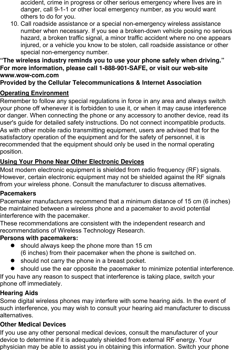 accident, crime in progress or other serious emergency where lives are in danger, call 9-1-1 or other local emergency number, as you would want others to do for you. 10. Call roadside assistance or a special non-emergency wireless assistance number when necessary. If you see a broken-down vehicle posing no serious hazard, a broken traffic signal, a minor traffic accident where no one appears injured, or a vehicle you know to be stolen, call roadside assistance or other special non-emergency number. “The wireless industry reminds you to use your phone safely when driving.” For more information, please call 1-888-901-SAFE, or visit our web-site www.wow-com.com Provided by the Cellular Telecommunications &amp; Internet Association Operating Environment Remember to follow any special regulations in force in any area and always switch your phone off whenever it is forbidden to use it, or when it may cause interference or danger. When connecting the phone or any accessory to another device, read its user&apos;s guide for detailed safety instructions. Do not connect incompatible products. As with other mobile radio transmitting equipment, users are advised that for the satisfactory operation of the equipment and for the safety of personnel, it is recommended that the equipment should only be used in the normal operating position. Using Your Phone Near Other Electronic Devices Most modern electronic equipment is shielded from radio frequency (RF) signals. However, certain electronic equipment may not be shielded against the RF signals from your wireless phone. Consult the manufacturer to discuss alternatives. Pacemakers Pacemaker manufacturers recommend that a minimum distance of 15 cm (6 inches) be maintained between a wireless phone and a pacemaker to avoid potential interference with the pacemaker. These recommendations are consistent with the independent research and recommendations of Wireless Technology Research. Persons with pacemakers:   should always keep the phone more than 15 cm   (6 inches) from their pacemaker when the phone is switched on.   should not carry the phone in a breast pocket.   should use the ear opposite the pacemaker to minimize potential interference. If you have any reason to suspect that interference is taking place, switch your phone off immediately. Hearing Aids Some digital wireless phones may interfere with some hearing aids. In the event of such interference, you may wish to consult your hearing aid manufacturer to discuss alternatives. Other Medical Devices If you use any other personal medical devices, consult the manufacturer of your device to determine if it is adequately shielded from external RF energy. Your physician may be able to assist you in obtaining this information. Switch your phone 