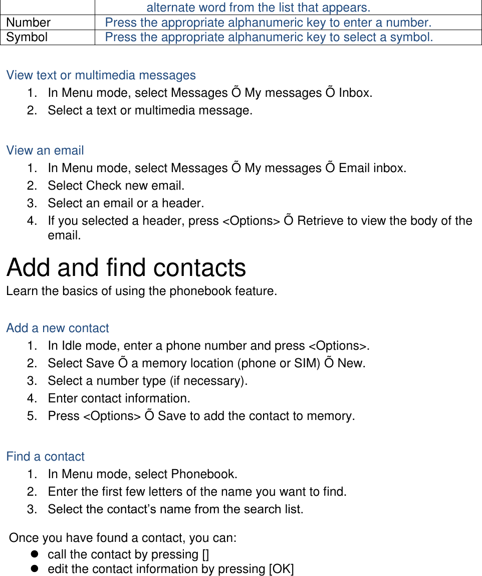 alternate word from the list that appears. Number Press the appropriate alphanumeric key to enter a number. Symbol Press the appropriate alphanumeric key to select a symbol.  View text or multimedia messages 1.  In Menu mode, select Messages Õ  My messages Õ  Inbox. 2.  Select a text or multimedia message.  View an email 1.  In Menu mode, select Messages Õ  My messages Õ  Email inbox. 2.  Select Check new email. 3.  Select an email or a header. 4.  If you selected a header, press &lt;Options&gt; Õ  Retrieve to view the body of the email. Add and find contacts Learn the basics of using the phonebook feature.  Add a new contact 1.  In Idle mode, enter a phone number and press &lt;Options&gt;. 2.  Select Save Õ  a memory location (phone or SIM) Õ  New.   3.  Select a number type (if necessary). 4.  Enter contact information. 5.  Press &lt;Options&gt; Õ  Save to add the contact to memory.  Find a contact 1.  In Menu mode, select Phonebook. 2.  Enter the first few letters of the name you want to find. 3.  Select the contact’s name from the search list.  Once you have found a contact, you can:   call the contact by pressing []   edit the contact information by pressing [OK]  