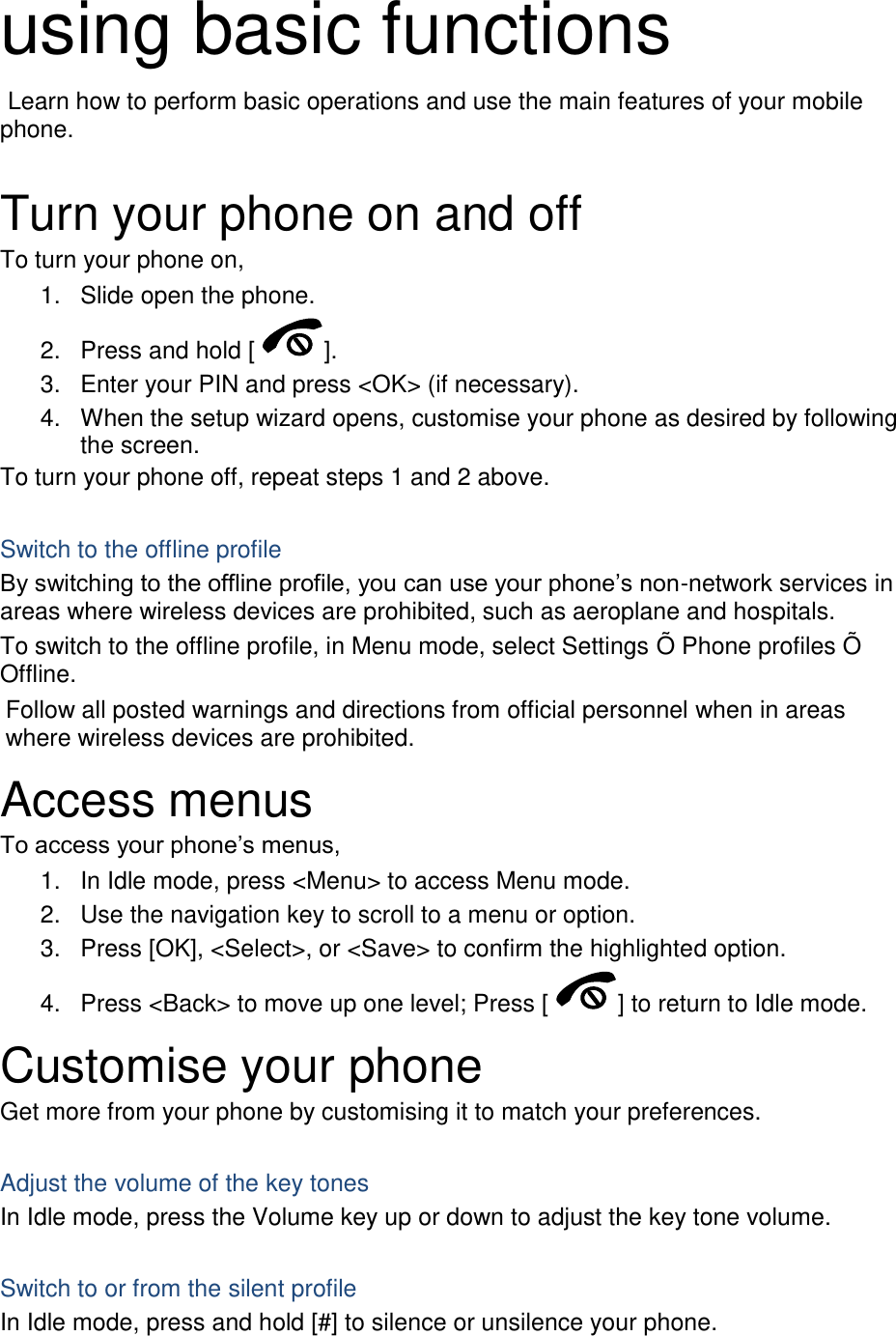 using basic functions  Learn how to perform basic operations and use the main features of your mobile phone.    Turn your phone on and off To turn your phone on, 1.  Slide open the phone. 2.  Press and hold [ ]. 3.  Enter your PIN and press &lt;OK&gt; (if necessary). 4.  When the setup wizard opens, customise your phone as desired by following the screen. To turn your phone off, repeat steps 1 and 2 above.  Switch to the offline profile By switching to the offline profile, you can use your phone’s non-network services in areas where wireless devices are prohibited, such as aeroplane and hospitals. To switch to the offline profile, in Menu mode, select Settings Õ Phone profiles Õ Offline. Follow all posted warnings and directions from official personnel when in areas where wireless devices are prohibited. Access menus To access your phone’s menus, 1.  In Idle mode, press &lt;Menu&gt; to access Menu mode. 2.  Use the navigation key to scroll to a menu or option. 3.  Press [OK], &lt;Select&gt;, or &lt;Save&gt; to confirm the highlighted option. 4.  Press &lt;Back&gt; to move up one level; Press [ ] to return to Idle mode. Customise your phone Get more from your phone by customising it to match your preferences.  Adjust the volume of the key tones In Idle mode, press the Volume key up or down to adjust the key tone volume.  Switch to or from the silent profile In Idle mode, press and hold [#] to silence or unsilence your phone. 