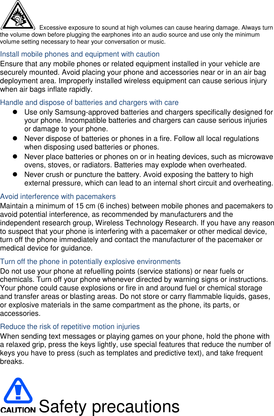  Excessive exposure to sound at high volumes can cause hearing damage. Always turn the volume down before plugging the earphones into an audio source and use only the minimum volume setting necessary to hear your conversation or music. Install mobile phones and equipment with caution Ensure that any mobile phones or related equipment installed in your vehicle are securely mounted. Avoid placing your phone and accessories near or in an air bag deployment area. Improperly installed wireless equipment can cause serious injury when air bags inflate rapidly. Handle and dispose of batteries and chargers with care   Use only Samsung-approved batteries and chargers specifically designed for your phone. Incompatible batteries and chargers can cause serious injuries or damage to your phone.   Never dispose of batteries or phones in a fire. Follow all local regulations when disposing used batteries or phones.   Never place batteries or phones on or in heating devices, such as microwave ovens, stoves, or radiators. Batteries may explode when overheated.   Never crush or puncture the battery. Avoid exposing the battery to high external pressure, which can lead to an internal short circuit and overheating. Avoid interference with pacemakers Maintain a minimum of 15 cm (6 inches) between mobile phones and pacemakers to avoid potential interference, as recommended by manufacturers and the independent research group, Wireless Technology Research. If you have any reason to suspect that your phone is interfering with a pacemaker or other medical device, turn off the phone immediately and contact the manufacturer of the pacemaker or medical device for guidance. Turn off the phone in potentially explosive environments Do not use your phone at refuelling points (service stations) or near fuels or chemicals. Turn off your phone whenever directed by warning signs or instructions. Your phone could cause explosions or fire in and around fuel or chemical storage and transfer areas or blasting areas. Do not store or carry flammable liquids, gases, or explosive materials in the same compartment as the phone, its parts, or accessories. Reduce the risk of repetitive motion injuries When sending text messages or playing games on your phone, hold the phone with a relaxed grip, press the keys lightly, use special features that reduce the number of keys you have to press (such as templates and predictive text), and take frequent breaks.   Safety precautions 