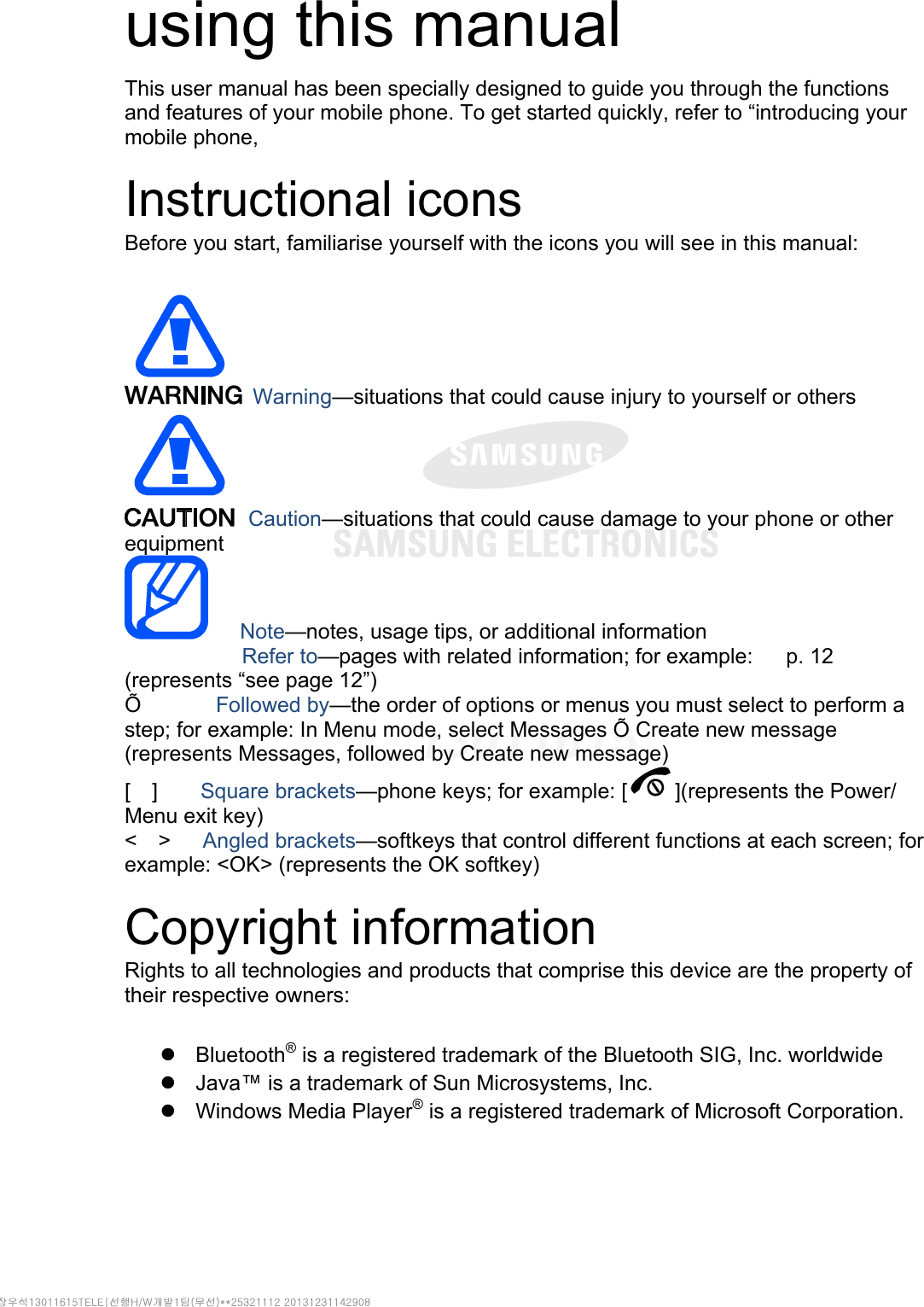  using this manual This user manual has been specially designed to guide you through the functions and features of your mobile phone. To get started quickly, refer to “introducing your mobile phone,  Instructional icons Before you start, familiarise yourself with the icons you will see in this manual:     Warning—situations that could cause injury to yourself or others  Caution—situations that could cause damage to your phone or other equipment    Note—notes, usage tips, or additional information   　       Refer to—pages with related information; for example:   p. 12 　(represents “see page 12”) Õ       Followed by—the order of options or menus you must select to perform a step; for example: In Menu mode, select Messages Õ Create new message (represents Messages, followed by Create new message) [  ]    Square brackets—phone keys; for example: [ ](represents the Power/ Menu exit key) &lt;  &gt;   Angled brackets—softkeys that control different functions at each screen; for example: &lt;OK&gt; (represents the OK softkey)  Copyright information Rights to all technologies and products that comprise this device are the property of their respective owners:   Bluetooth® is a registered trademark of the Bluetooth SIG, Inc. worldwide   Java™ is a trademark of Sun Microsystems, Inc.  Windows Media Player® is a registered trademark of Microsoft Corporation.  