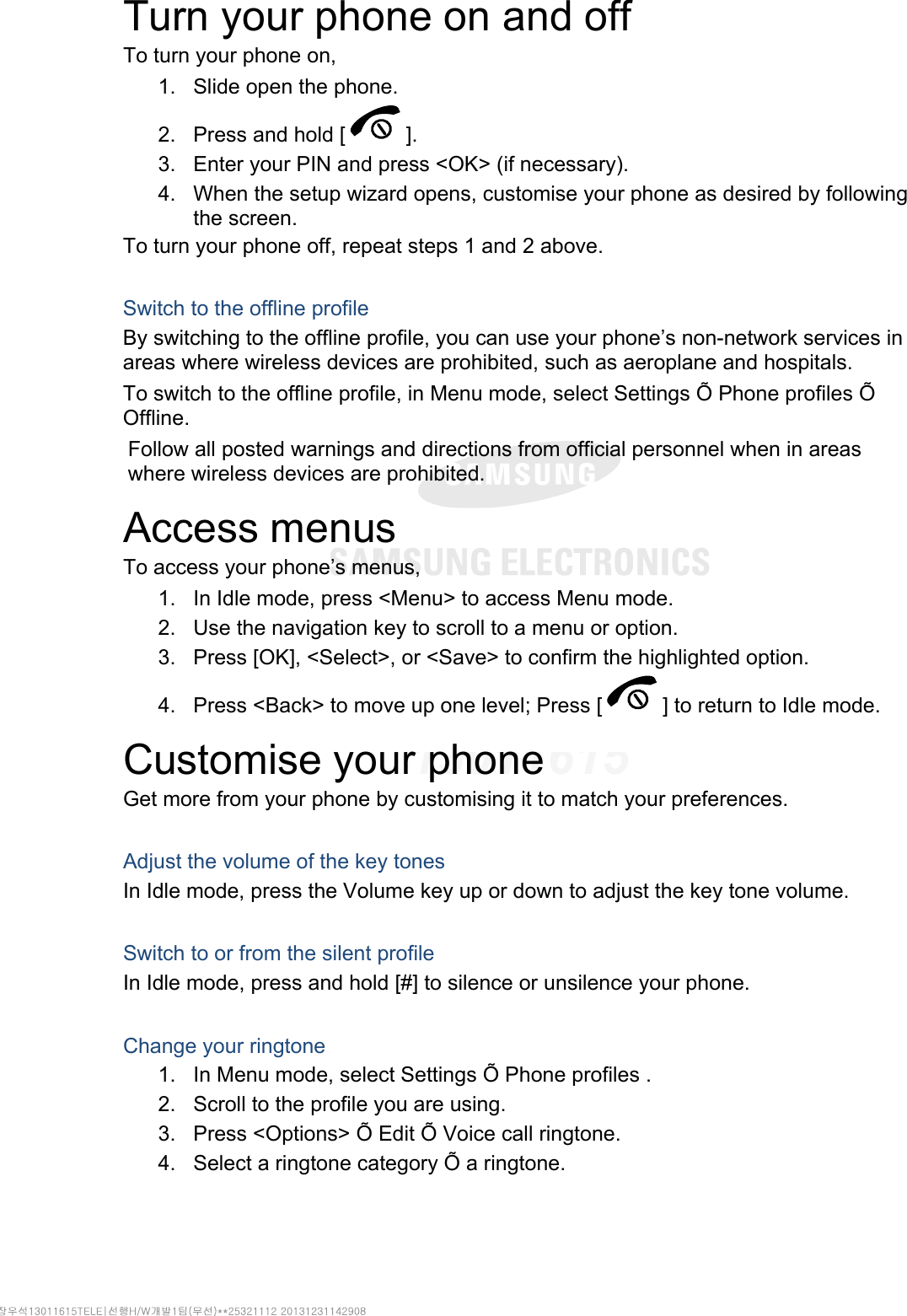 Turn your phone on and off To turn your phone on, 1.  Slide open the phone. 2.  Press and hold [ ]. 3.  Enter your PIN and press &lt;OK&gt; (if necessary). 4.  When the setup wizard opens, customise your phone as desired by following the screen. To turn your phone off, repeat steps 1 and 2 above.  Switch to the offline profile By switching to the offline profile, you can use your phone’s non-network services in areas where wireless devices are prohibited, such as aeroplane and hospitals. To switch to the offline profile, in Menu mode, select Settings Õ Phone profiles Õ Offline. Follow all posted warnings and directions from official personnel when in areas where wireless devices are prohibited. Access menus To access your phone’s menus, 1.  In Idle mode, press &lt;Menu&gt; to access Menu mode. 2.  Use the navigation key to scroll to a menu or option. 3.  Press [OK], &lt;Select&gt;, or &lt;Save&gt; to confirm the highlighted option. 4.  Press &lt;Back&gt; to move up one level; Press [ ] to return to Idle mode. Customise your phone Get more from your phone by customising it to match your preferences.  Adjust the volume of the key tones In Idle mode, press the Volume key up or down to adjust the key tone volume.  Switch to or from the silent profile In Idle mode, press and hold [#] to silence or unsilence your phone.  Change your ringtone 1.  In Menu mode, select Settings Õ Phone profiles . 2.  Scroll to the profile you are using. 3.  Press &lt;Options&gt; Õ Edit Õ Voice call ringtone. 4.  Select a ringtone category Õ a ringtone. 