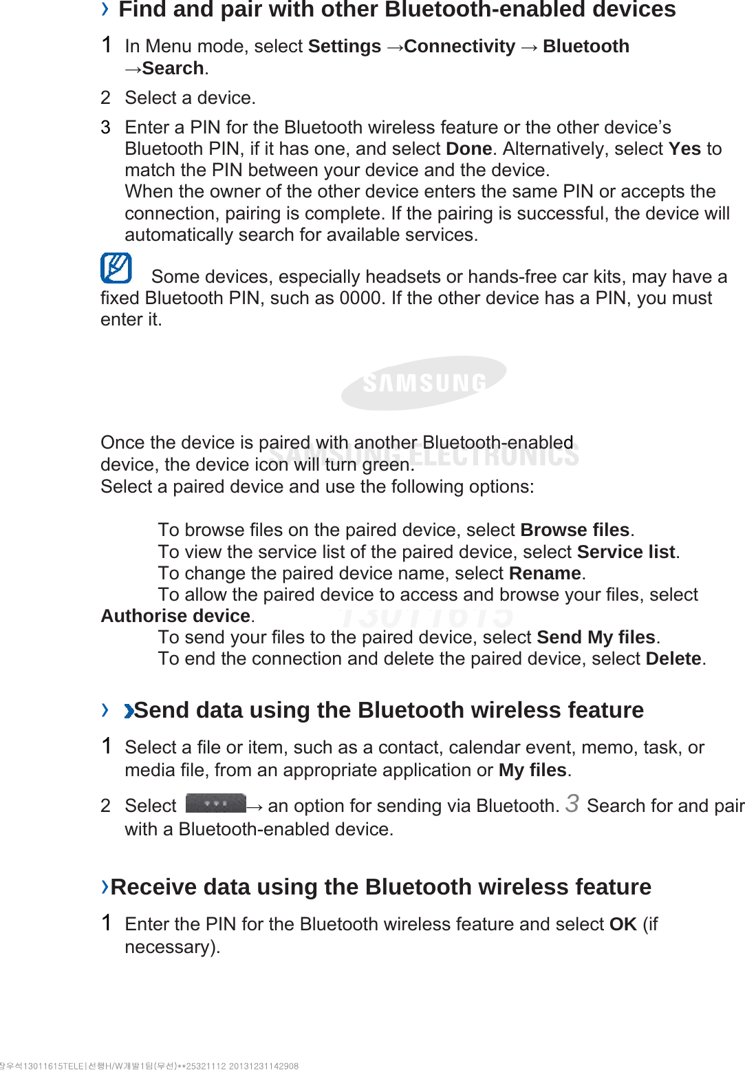 › Find and pair with other Bluetooth-enabled devices   1  In Menu mode, select Settings →Connectivity → Bluetooth →Search.  2  Select a device.   3  Enter a PIN for the Bluetooth wireless feature or the other device’s Bluetooth PIN, if it has one, and select Done. Alternatively, select Yes to match the PIN between your device and the device.   When the owner of the other device enters the same PIN or accepts the connection, pairing is complete. If the pairing is successful, the device will automatically search for available services.     Some devices, especially headsets or hands-free car kits, may have a fixed Bluetooth PIN, such as 0000. If the other device has a PIN, you must enter it.   Once the device is paired with another Bluetooth-enabled device, the device icon will turn green. Select a paired device and use the following options:    To browse files on the paired device, select Browse files.    To view the service list of the paired device, select Service list.    To change the paired device name, select Rename.   To allow the paired device to access and browse your files, select Authorise device.    To send your files to the paired device, select Send My files.    To end the connection and delete the paired device, select Delete.   ›  Send data using the Bluetooth wireless feature   1  Select a file or item, such as a contact, calendar event, memo, task, or media file, from an appropriate application or My files.  2 Select  → an option for sending via Bluetooth. 3 Search for and pair with a Bluetooth-enabled device.   ›Receive data using the Bluetooth wireless feature   1  Enter the PIN for the Bluetooth wireless feature and select OK (if necessary).  