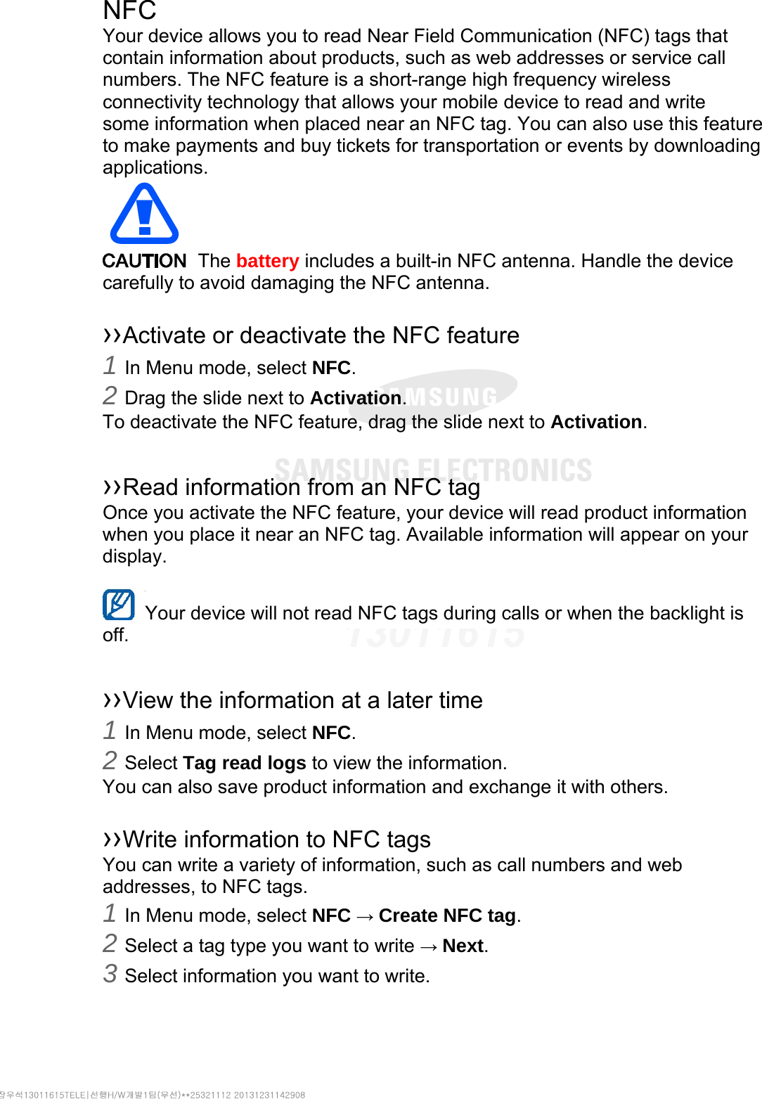 NFC Your device allows you to read Near Field Communication (NFC) tags that contain information about products, such as web addresses or service call numbers. The NFC feature is a short-range high frequency wireless connectivity technology that allows your mobile device to read and write some information when placed near an NFC tag. You can also use this feature to make payments and buy tickets for transportation or events by downloading applications.   The battery includes a built-in NFC antenna. Handle the device carefully to avoid damaging the NFC antenna.  ››Activate or deactivate the NFC feature 1 In Menu mode, select NFC. 2 Drag the slide next to Activation. To deactivate the NFC feature, drag the slide next to Activation.  ››Read information from an NFC tag Once you activate the NFC feature, your device will read product information when you place it near an NFC tag. Available information will appear on your display.  Your device will not read NFC tags during calls or when the backlight is   off.  ››View the information at a later time 1 In Menu mode, select NFC. 2 Select Tag read logs to view the information. You can also save product information and exchange it with others.  ››Write information to NFC tags   You can write a variety of information, such as call numbers and web addresses, to NFC tags. 1 In Menu mode, select NFC → Create NFC tag. 2 Select a tag type you want to write → Next. 3 Select information you want to write. 