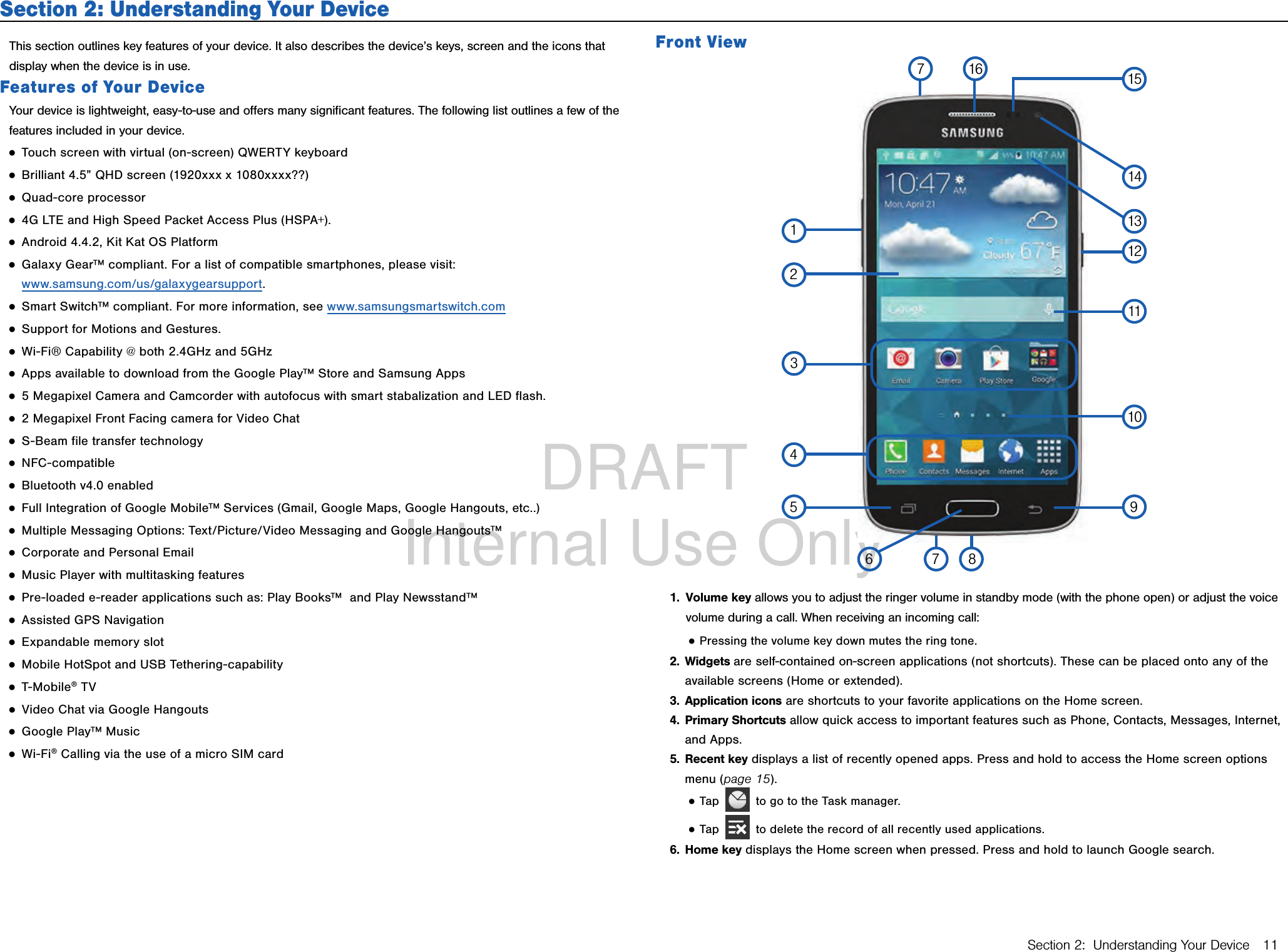 DRAFT Internal Use OnlySection 2:  Understanding Your Device 11Section 2: Understanding Your DeviceThis section outlines key features of your device. It also describes the device’s keys, screen and the icons that display when the device is in use.Features of Your DeviceYour device is lightweight, easy‑to‑use and oﬀers many signiﬁcant features. The following list outlines a few of the features included in your device. ●Touch screen with virtual (on‑screen) QWERTY keyboard ●Brilliant 4.5” QHD screen (1920xxx x 1080xxxx??) ●Quad‑core processor ●4G LTE and High Speed Packet Access Plus (HSPA+). ●Android 4.4.2, Kit Kat OS Platform ●Galaxy Gear™ compliant. For a list of compatible smartphones, please visit:  www.samsung.com/us/galaxygearsupport. ●Smart Switch™ compliant. For more information, see www.samsungsmartswitch.com ●Support for Motions and Gestures. ●Wi‑Fi® Capability @ both 2.4GHz and 5GHz ●Apps available to download from the Google Play™ Store and Samsung Apps ●5 Megapixel Camera and Camcorder with autofocus with smart stabalization and LED flash.  ●2 Megapixel Front Facing camera for Video Chat ●S‑Beam file transfer technology ●NFC‑compatible ●Bluetooth v4.0 enabled ●Full Integration of Google Mobile™ Services (Gmail, Google Maps, Google Hangouts, etc..) ●Multiple Messaging Options: Text/Picture/Video Messaging and Google Hangouts™ ●Corporate and Personal Email ●Music Player with multitasking features ●Pre‑loaded e‑reader applications such as: Play Books™  and Play Newsstand™ ●Assisted GPS Navigation ●Expandable memory slot ●Mobile HotSpot and USB Tethering‑capability ●T‑Mobile® TV ●Video Chat via Google Hangouts ●Google Play™ Music ●Wi‑Fi® Calling via the use of a micro SIM cardFront View12345 91110121314151676781.  Volume key allows you to adjust the ringer volume in standby mode (with the phone open) or adjust the voice volume during a call. When receiving an incoming call: ●Pressing the volume key down mutes the ring tone. 2.  Widgets are self‑contained on‑screen applications (not shortcuts). These can be placed onto any of the available screens (Home or extended). 3.  Application icons are shortcuts to your favorite applications on the Home screen.4.  Primary Shortcuts allow quick access to important features such as Phone, Contacts, Messages, Internet, and Apps.5.  Recent key displays a list of recently opened apps. Press and hold to access the Home screen options menu (page 15). ●Tap   to go to the Task manager. ●Tap   to delete the record of all recently used applications. 6.  Home key displays the Home screen when pressed. Press and hold to launch Google search.