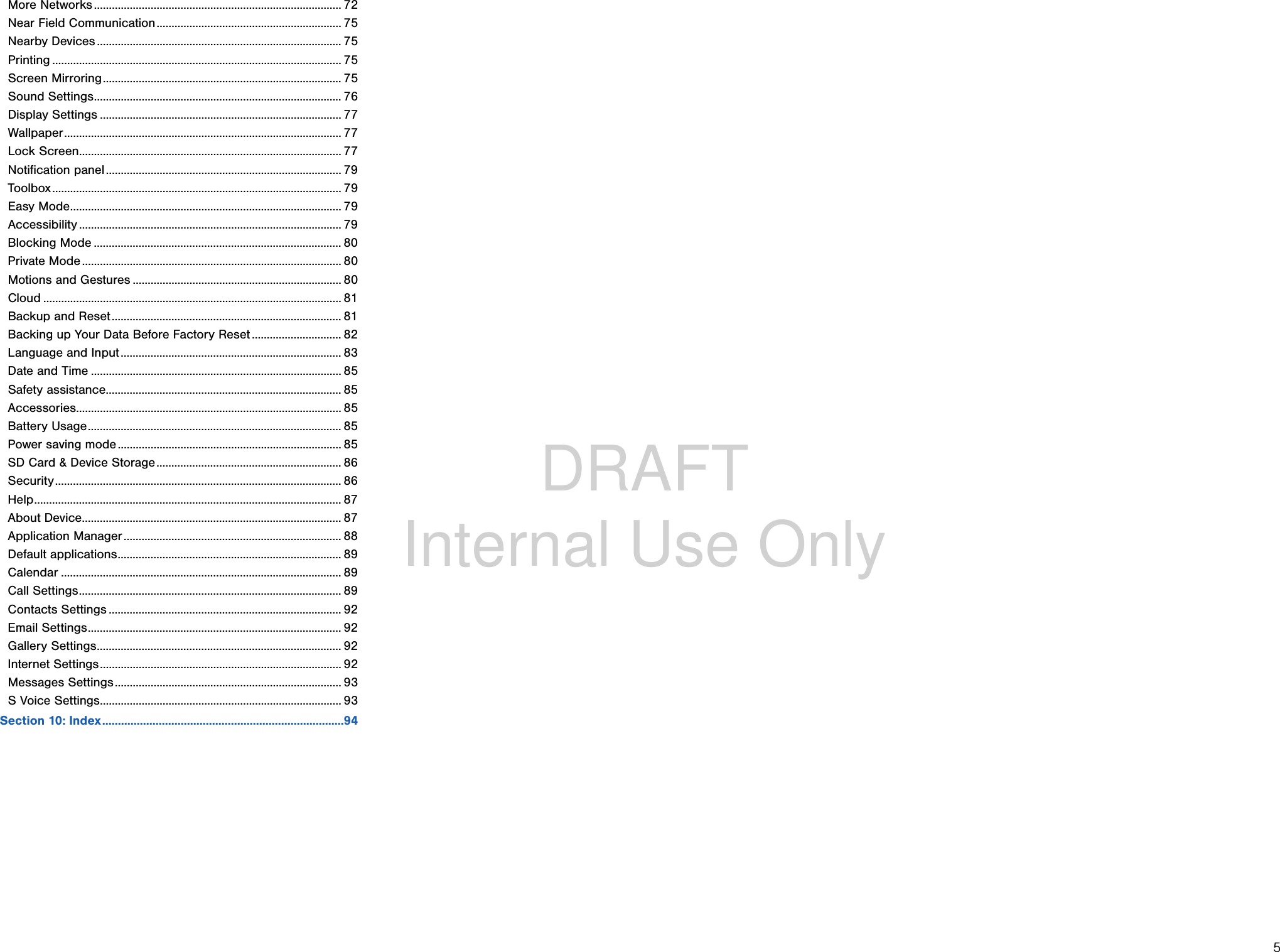 DRAFT Internal Use Only5More Networks ................................................................................... 72Near Field Communication .............................................................. 75Nearby Devices .................................................................................. 75Printing ................................................................................................. 75Screen Mirroring ................................................................................ 75Sound Settings ................................................................................... 76Display Settings ................................................................................. 77Wallpaper ............................................................................................. 77Lock Screen ........................................................................................ 77Notification panel ............................................................................... 79Toolbox ................................................................................................. 79Easy Mode ........................................................................................... 79Accessibility ........................................................................................ 79Blocking Mode ................................................................................... 80Private Mode ....................................................................................... 80Motions and Gestures ...................................................................... 80Cloud .................................................................................................... 81Backup and Reset ............................................................................. 81Backing up Your Data Before Factory Reset .............................. 82Language and Input .......................................................................... 83Date and Time .................................................................................... 85Safety assistance ............................................................................... 85Accessories......................................................................................... 85Battery Usage ..................................................................................... 85Power saving mode ........................................................................... 85SD Card &amp; Device Storage .............................................................. 86Security ................................................................................................ 86Help ....................................................................................................... 87About Device ....................................................................................... 87Application Manager ......................................................................... 88Default applications ........................................................................... 89Calendar .............................................................................................. 89Call Settings ........................................................................................ 89Contacts Settings .............................................................................. 92Email Settings ..................................................................................... 92Gallery Settings .................................................................................. 92Internet Settings ................................................................................. 92Messages Settings ............................................................................ 93S Voice Settings ................................................................................. 93Section 10: Index .............................................................................94