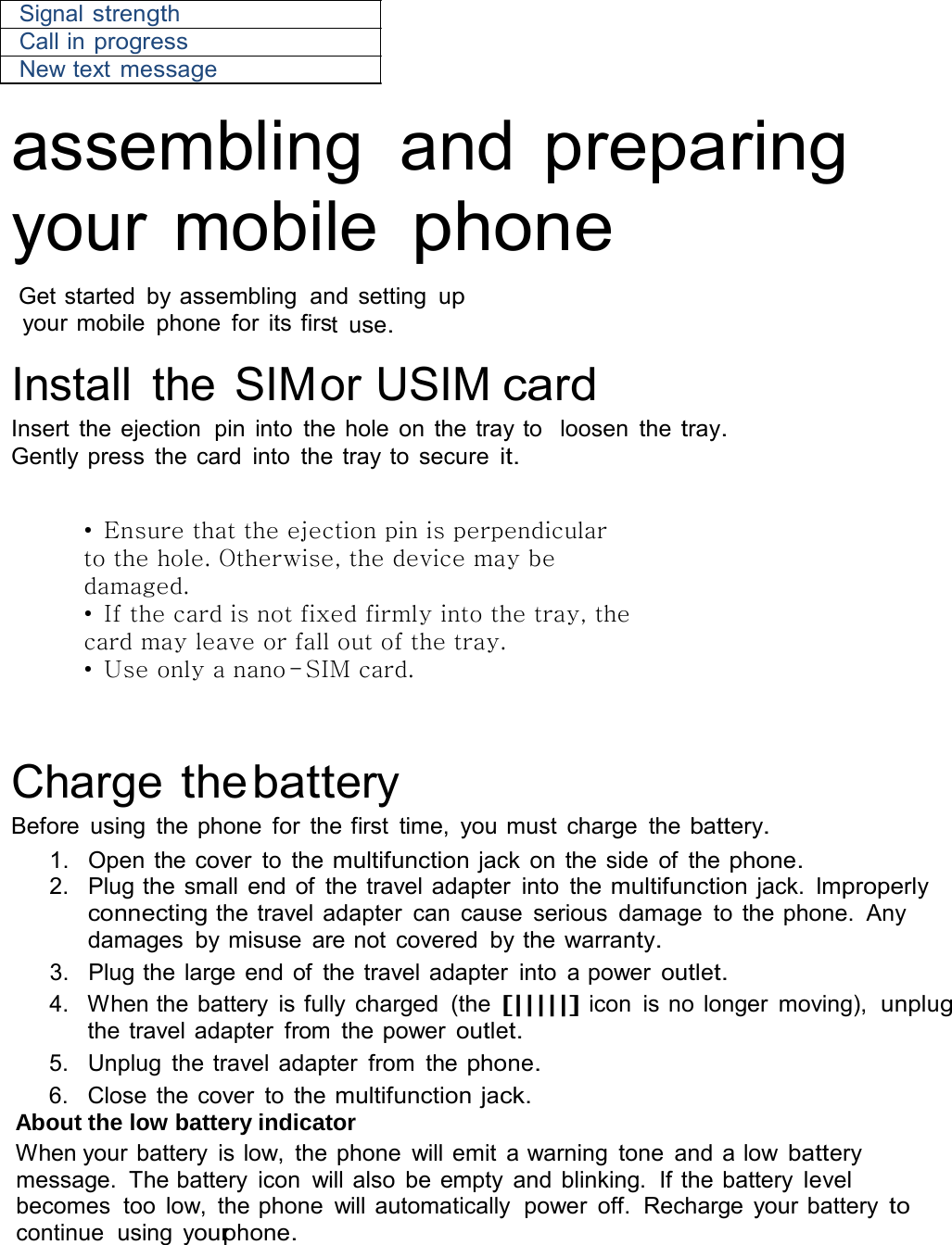  Signal strength Call in progress New text message  assembling  and preparing your mobile phone  Get started  by assembling  and  setting  up your mobile  phone  for its first  use.  Install  the SIMor USIM card Insert the  ejection  pin  into  the hole on  the tray to  loosen  the tray. Gently press  the card  into  the  tray to  secure it.   • Ensure that the ejection pin is perpendicular to the hole. Otherwise, the device may be damaged. • If the card is not fixed firmly into the tray, the card may leave or fall out of the tray. • Use only a nano-SIM card.     Charge the battery Before  using  the phone  for  the first  time,  you must  charge  the battery. 1.  Open the cover  to  the multifunction jack on  the side  of  the phone. 2.   Plug the small end of  the travel adapter  into  the multifunction jack. Improperly connecting the travel adapter  can  cause  serious  damage  to  the phone.  Any damages  by misuse  are not  covered  by the warranty. 3.   Plug the large end of  the travel adapter  into  a power outlet. 4.   When the battery  is fully charged  (the [|||||] icon  is no longer  moving),  unplug the travel adapter  from  the power outlet. 5.   Unplug  the travel adapter  from  the phone. 6.   Close the cover  to  the multifunction jack. About the low battery indicator When your battery  is low,  the phone  will emit  a warning  tone  and a low battery message.  The battery  icon  will also  be empty and blinking.  If the battery level becomes  too  low,  the phone  will automatically  power  off.  Recharge  your battery to continue  using  yourphone. 