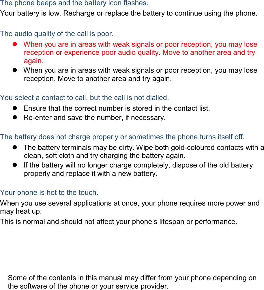  The phone beeps and the battery icon flashes. Your battery is low. Recharge or replace the battery to continue using the phone.   The audio quality of the call is poor.  When you are in areas with weak signals or poor reception, you may lose reception or experience poor audio quality. Move to another area and try again.  When you are in areas with weak signals or poor reception, you may lose reception. Move to another area and try again.   You select a contact to call, but the call is not dialled.  Ensure that the correct number is stored in the contact list.  Re-enter and save the number, if necessary.   The battery does not charge properly or sometimes the phone turns itself off.  The battery terminals may be dirty. Wipe both gold-coloured contacts with a clean, soft cloth and try charging the battery again.  If the battery will no longer charge completely, dispose of the old battery properly and replace it with a new battery.   Your phone is hot to the touch. When you use several applications at once, your phone requires more power and may heat up. This is normal and should not affect your phone’s lifespan or performance.         Some of the contents in this manual may differ from your phone depending on the software of the phone or your service provider. 