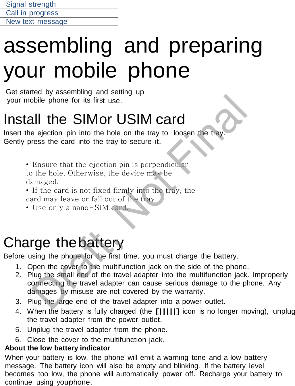  Signal strength Call in progress New text message  assembling  and preparing your mobile phone  Get started  by assembling  and setting  up your mobile  phone  for its first  use.  Install  the SIMor USIM card Insert the ejection  pin into  the hole on the tray to  loosen  the tray. Gently press  the card  into  the tray to  secure it.   • Ensure that the ejection pin is perpendicular to the hole. Otherwise, the device may be damaged. • If the card is not fixed firmly into the tray, the card may leave or fall out of the tray. • Use only a nano-SIM card.     Charge the battery Before  using  the phone  for  the first  time,  you must  charge  the battery. 1.  Open the cover  to the multifunction jack on the side  of  the phone. 2.   Plug the small end of  the travel adapter  into  the multifunction jack. Improperly connecting the travel adapter  can  cause  serious  damage  to the phone.  Any damages  by misuse  are not  covered  by the warranty. 3.   Plug the large end of  the travel adapter  into  a power outlet. 4.   When the battery  is fully charged  (the [|||||] icon  is no longer  moving),  unplug the travel adapter  from  the power outlet. 5.   Unplug  the travel adapter  from  the phone. 6.   Close the cover  to the multifunction jack. About the low battery indicator When your battery  is low,  the phone  will emit a warning  tone  and a low battery message.  The battery  icon  will also  be empty and blinking.  If the battery level becomes  too  low,  the phone  will automatically  power  off.  Recharge your battery to continue  using  yourphone. Draft, Not Final