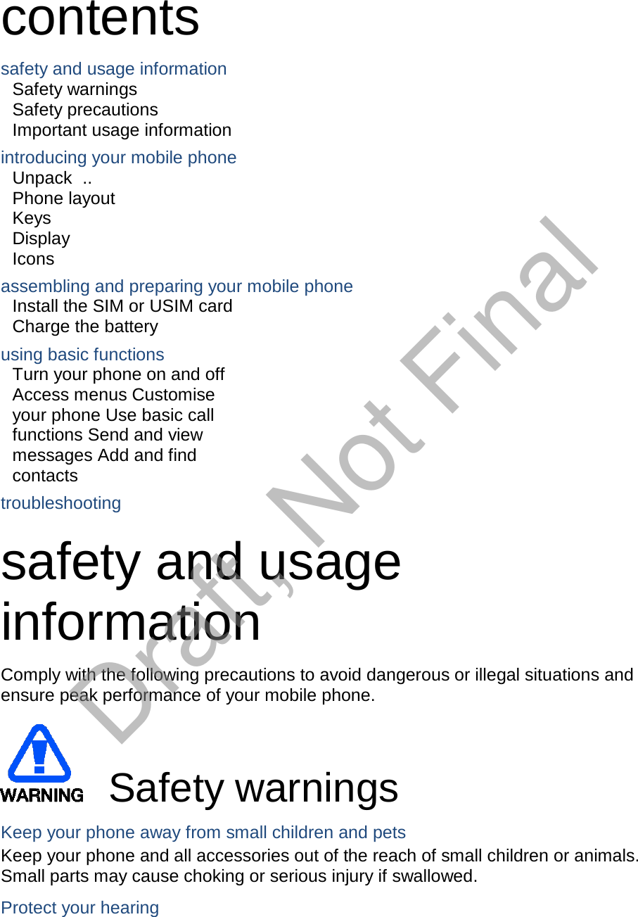  contents  safety and usage information Safety warnings Safety precautions Important usage information  introducing your mobile phone Unpack  .. Phone layout Keys Display Icons  assembling and preparing your mobile phone Install the SIM or USIM card Charge the battery  using basic functions Turn your phone on and off Access menus Customise your phone Use basic call functions Send and view messages Add and find contacts  troubleshooting  safety and usage information  Comply with the following precautions to avoid dangerous or illegal situations and ensure peak performance of your mobile phone.         Safety warnings  Keep your phone away from small children and pets Keep your phone and all accessories out of the reach of small children or animals. Small parts may cause choking or serious injury if swallowed.  Protect your hearing Draft, Not Final