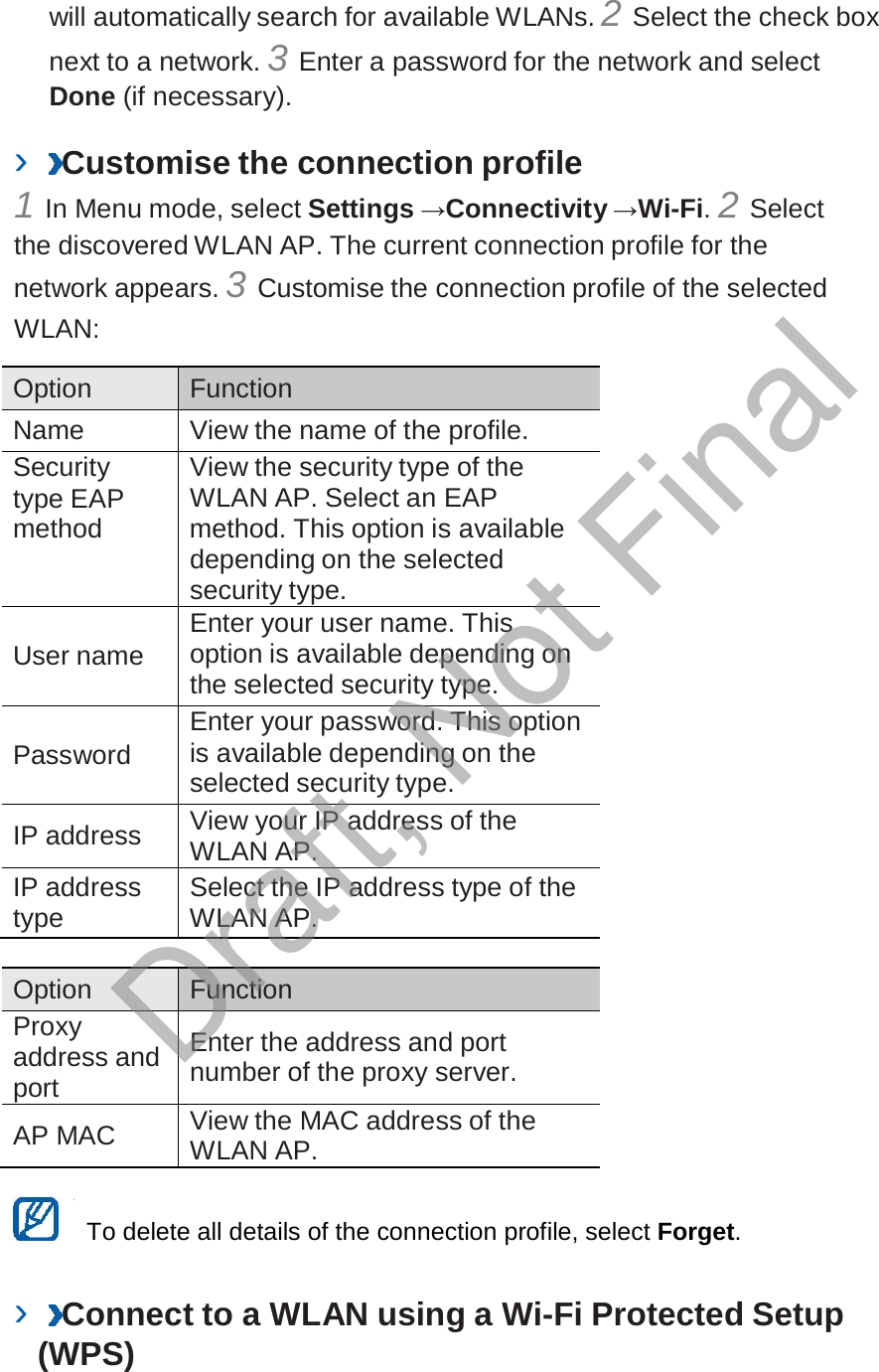  will automatically search for available WLANs. 2 Select the check box next to a network. 3 Enter a password for the network and select Done (if necessary).  ›  Customise the connection profile 1 In Menu mode, select Settings →Connectivity →Wi-Fi. 2 Select the discovered WLAN AP. The current connection profile for the network appears. 3 Customise the connection profile of the selected WLAN:  Option Function Name View the name of the profile. Security type EAP method View the security type of the WLAN AP. Select an EAP method. This option is available depending on the selected security type.   User name Enter your user name. This option is available depending on the selected security type.   Password Enter your password. This option is available depending on the selected security type.  IP address View your IP address of the WLAN AP. IP address type Select the IP address type of the WLAN AP.  Option Function Proxy address and port  Enter the address and port number of the proxy server.  AP MAC View the MAC address of the WLAN AP.   To delete all details of the connection profile, select Forget.   ›  Connect to a WLAN using a Wi-Fi Protected Setup (WPS) Draft, Not Final