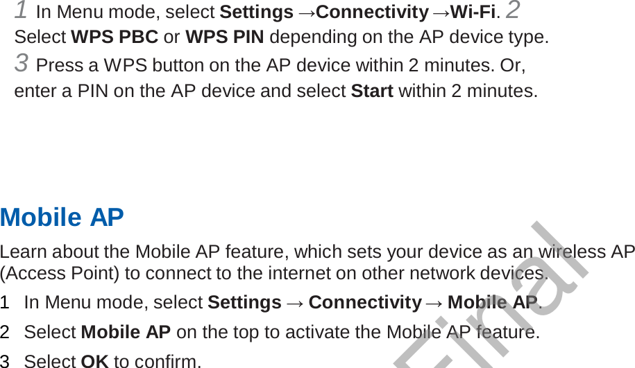  1 In Menu mode, select Settings →Connectivity →Wi-Fi. 2 Select WPS PBC or WPS PIN depending on the AP device type. 3 Press a WPS button on the AP device within 2 minutes. Or, enter a PIN on the AP device and select Start within 2 minutes.        Mobile AP  Learn about the Mobile AP feature, which sets your device as an wireless AP (Access Point) to connect to the internet on other network devices.  1  In Menu mode, select Settings → Connectivity → Mobile AP.  2  Select Mobile AP on the top to activate the Mobile AP feature.  3  Select OK to confirm. Draft, Not Final