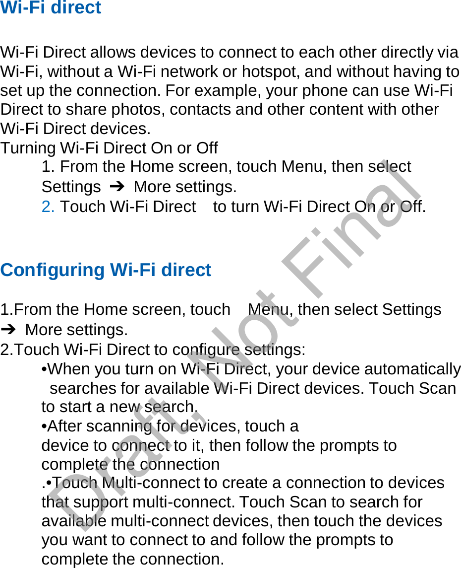  Wi-Fi direct   Wi-Fi Direct allows devices to connect to each other directly via Wi-Fi, without a Wi-Fi network or hotspot, and without having to set up the connection. For example, your phone can use Wi-Fi Direct to share photos, contacts and other content with other Wi-Fi Direct devices. Turning Wi-Fi Direct On or Off 1. From the Home screen, touch Menu, then select Settings  ➔ More settings. 2. Touch Wi-Fi Direct  to turn Wi-Fi Direct On or Off.     Configuring Wi-Fi direct   1.From the Home screen, touch  Menu, then select Settings ➔ More settings. 2.Touch Wi-Fi Direct to configure settings: •When you turn on Wi-Fi Direct, your device automatically searches for available Wi-Fi Direct devices. Touch Scan to start a new search. •After scanning for devices, touch a device to connect to it, then follow the prompts to complete the connection .•Touch Multi-connect to create a connection to devices that support multi-connect. Touch Scan to search for available multi-connect devices, then touch the devices you want to connect to and follow the prompts to complete the connection. Draft, Not Final