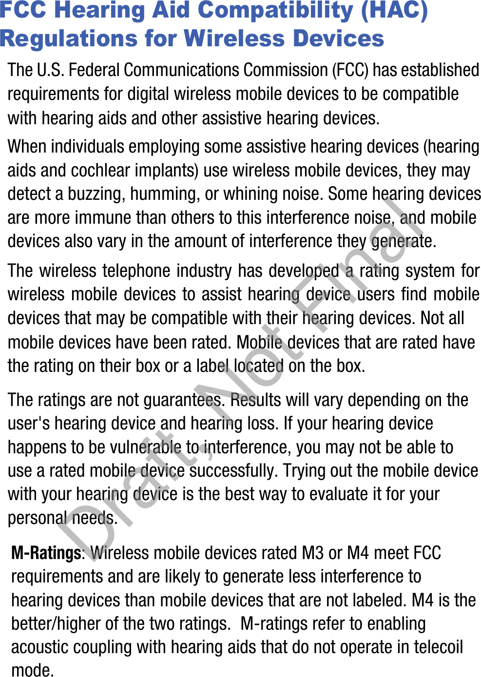 FCC Hearing Aid Compatibility (HAC) Regulations for Wireless DevicesThe U.S. Federal Communications Commission (FCC) has established requirements for digital wireless mobile devices to be compatible with hearing aids and other assistive hearing devices.When individuals employing some assistive hearing devices (hearing aids and cochlear implants) use wireless mobile devices, they may detect a buzzing, humming, or whining noise. Some hearing devices are more immune than others to this interference noise, and mobile devices also vary in the amount of interference they generate.The wireless telephone industry has developed a rating system for wireless mobile devices to assist hearing device users find mobile devices that may be compatible with their hearing devices. Not all mobile devices have been rated. Mobile devices that are rated have the rating on their box or a label located on the box.The ratings are not guarantees. Results will vary depending on the user&apos;s hearing device and hearing loss. If your hearing device happens to be vulnerable to interference, you may not be able to use a rated mobile device successfully. Trying out the mobile device with your hearing device is the best way to evaluate it for your personal needs.M-Ratings: Wireless mobile devices rated M3 or M4 meet FCC requirements and are likely to generate less interference to hearing devices than mobile devices that are not labeled. M4 is the better/higher of the two ratings.  M-ratings refer to enabling acoustic coupling with hearing aids that do not operate in telecoil mode.Draft, Not Final