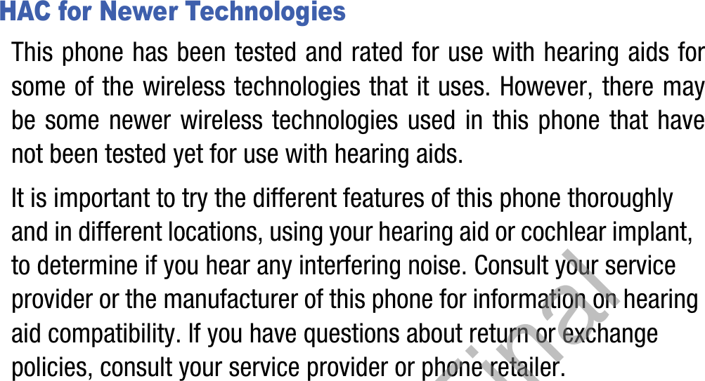 HAC for Newer TechnologiesThis phone has been tested and rated for use with hearing aids for some of the wireless technologies that it uses. However, there may be some newer wireless technologies used in this phone that have not been tested yet for use with hearing aids. It is important to try the different features of this phone thoroughly and in different locations, using your hearing aid or cochlear implant, to determine if you hear any interfering noise. Consult your service provider or the manufacturer of this phone for information on hearing aid compatibility. If you have questions about return or exchange policies, consult your service provider or phone retailer.Draft, Not Final