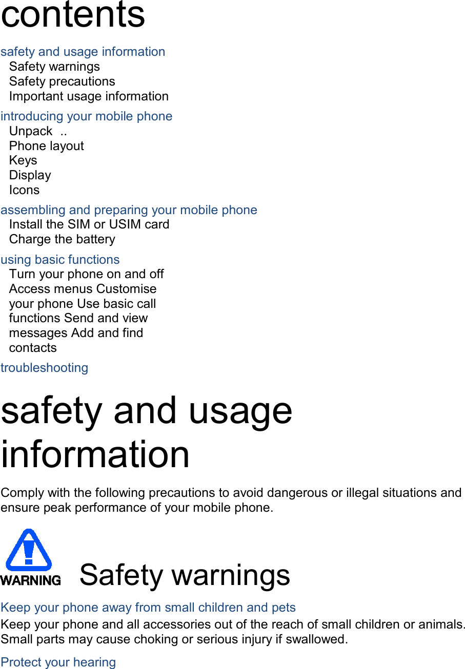  contents  safety and usage information Safety warnings Safety precautions Important usage information  introducing your mobile phone Unpack  .. Phone layout Keys Display Icons  assembling and preparing your mobile phone Install the SIM or USIM card Charge the battery  using basic functions Turn your phone on and off Access menus Customise your phone Use basic call functions Send and view messages Add and find contacts  troubleshooting  safety and usage information  Comply with the following precautions to avoid dangerous or illegal situations and ensure peak performance of your mobile phone.         Safety warnings  Keep your phone away from small children and pets Keep your phone and all accessories out of the reach of small children or animals. Small parts may cause choking or serious injury if swallowed.  Protect your hearing 