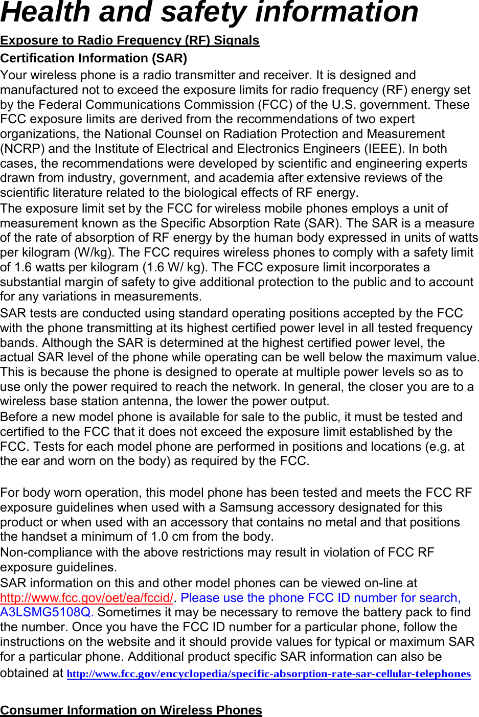  Health and safety information Exposure to Radio Frequency (RF) Signals Certification Information (SAR) Your wireless phone is a radio transmitter and receiver. It is designed and manufactured not to exceed the exposure limits for radio frequency (RF) energy set by the Federal Communications Commission (FCC) of the U.S. government. These FCC exposure limits are derived from the recommendations of two expert organizations, the National Counsel on Radiation Protection and Measurement (NCRP) and the Institute of Electrical and Electronics Engineers (IEEE). In both cases, the recommendations were developed by scientific and engineering experts drawn from industry, government, and academia after extensive reviews of the scientific literature related to the biological effects of RF energy. The exposure limit set by the FCC for wireless mobile phones employs a unit of measurement known as the Specific Absorption Rate (SAR). The SAR is a measure of the rate of absorption of RF energy by the human body expressed in units of watts per kilogram (W/kg). The FCC requires wireless phones to comply with a safety limit of 1.6 watts per kilogram (1.6 W/ kg). The FCC exposure limit incorporates a substantial margin of safety to give additional protection to the public and to account for any variations in measurements. SAR tests are conducted using standard operating positions accepted by the FCC with the phone transmitting at its highest certified power level in all tested frequency bands. Although the SAR is determined at the highest certified power level, the actual SAR level of the phone while operating can be well below the maximum value. This is because the phone is designed to operate at multiple power levels so as to use only the power required to reach the network. In general, the closer you are to a wireless base station antenna, the lower the power output. Before a new model phone is available for sale to the public, it must be tested and certified to the FCC that it does not exceed the exposure limit established by the FCC. Tests for each model phone are performed in positions and locations (e.g. at the ear and worn on the body) as required by the FCC.   For body worn operation, this model phone has been tested and meets the FCC RF exposure guidelines when used with a Samsung accessory designated for this product or when used with an accessory that contains no metal and that positions the handset a minimum of 1.0 cm from the body. Non-compliance with the above restrictions may result in violation of FCC RF exposure guidelines. SAR information on this and other model phones can be viewed on-line at http://www.fcc.gov/oet/ea/fccid/. Please use the phone FCC ID number for search, A3LSMG5108Q. Sometimes it may be necessary to remove the battery pack to find the number. Once you have the FCC ID number for a particular phone, follow the instructions on the website and it should provide values for typical or maximum SAR for a particular phone. Additional product specific SAR information can also be obtained at  http://www.fcc.gov/encyclopedia/specific-absorption-rate-sar-cellular-telephones   Consumer Information on Wireless Phones 